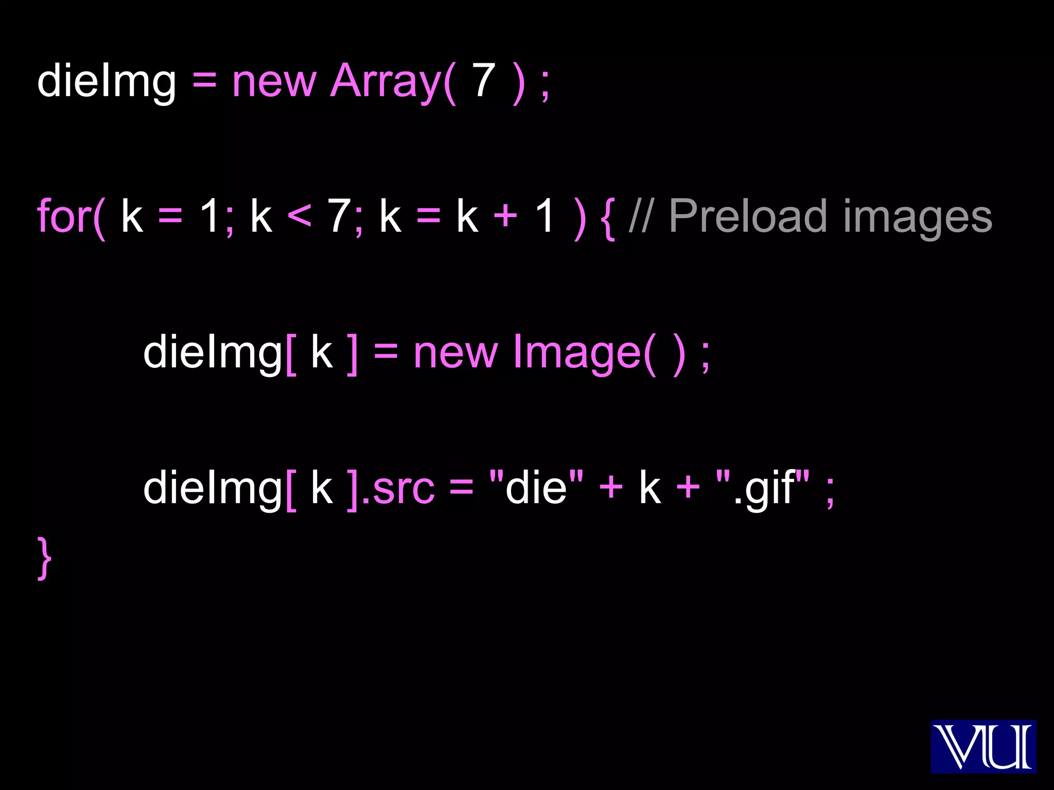 30
dieImg = new Array( 7 ) ;
for( k = 1; k < 7; k = k + 1 ) { // Preload images
dieImg[ k ] = new Image( ) ;
dieImg[ k ].src = "die" + k + ".gif" ;
}
 