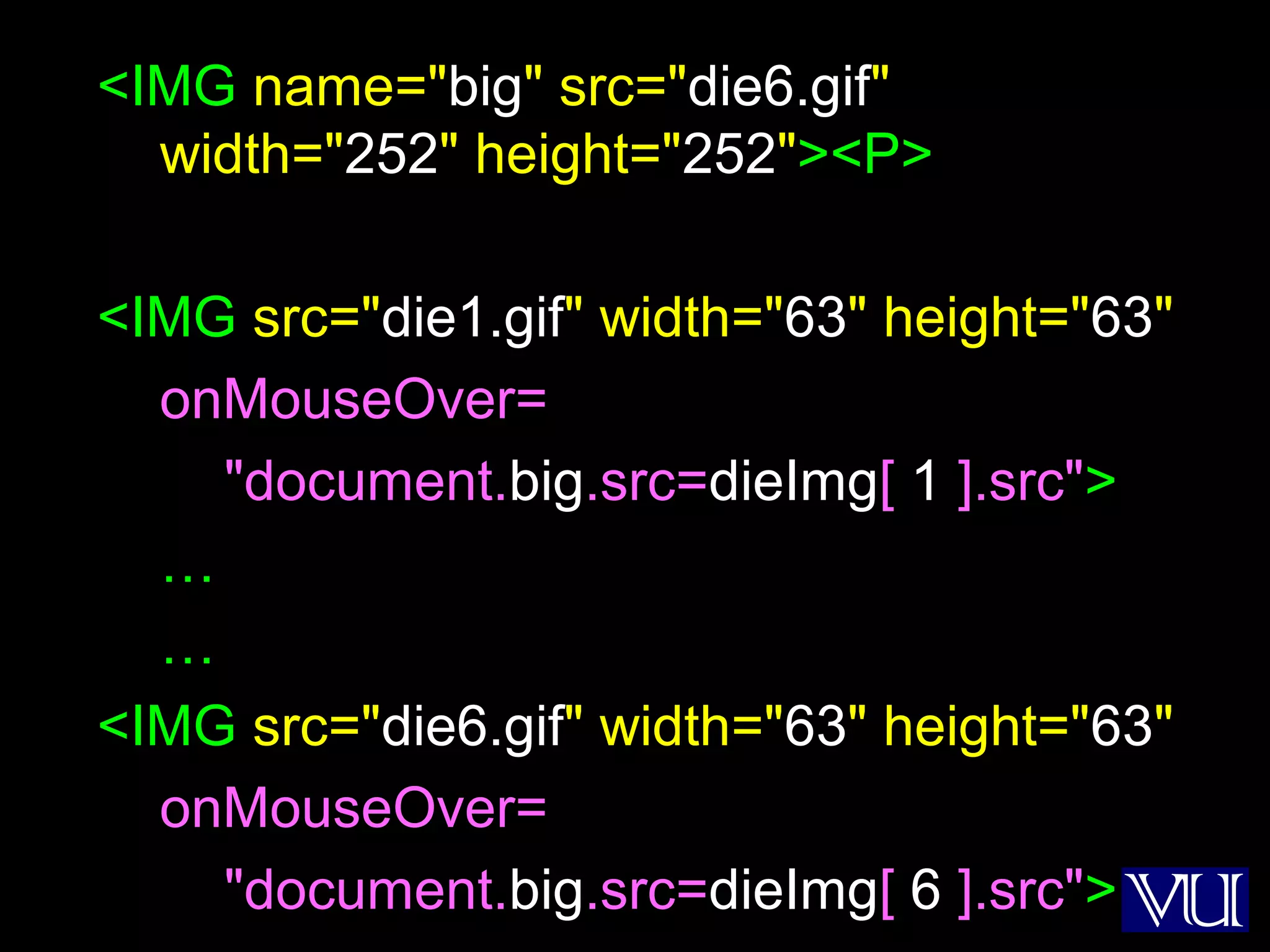 31
<IMG name="big" src="die6.gif"
width="252" height="252"><P>
<IMG src="die1.gif" width="63" height="63"
onMouseOver=
"document.big.src=dieImg[ 1 ].src">
…
…
<IMG src="die6.gif" width="63" height="63"
onMouseOver=
"document.big.src=dieImg[ 6 ].src">
 