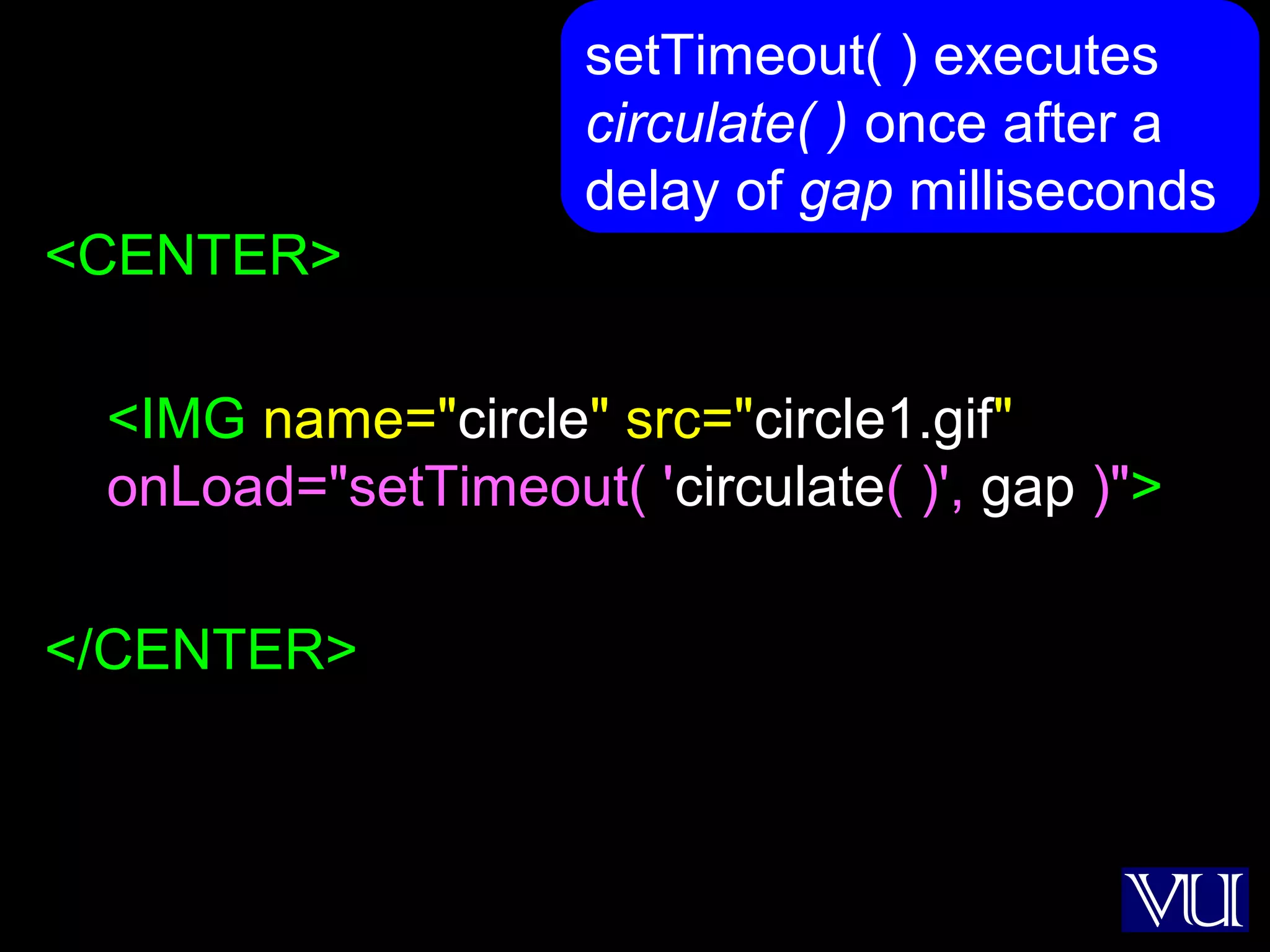 37
<CENTER>
<IMG name="circle" src="circle1.gif"
onLoad="setTimeout( 'circulate( )', gap )">
</CENTER>
setTimeout( ) executes
circulate( ) once after a
delay of gap milliseconds
 