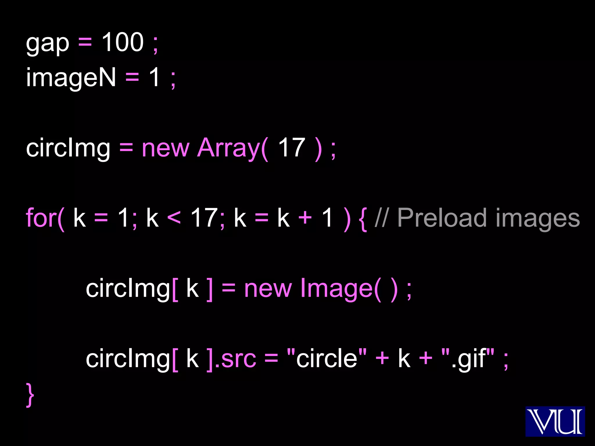38
gap = 100 ;
imageN = 1 ;
circImg = new Array( 17 ) ;
for( k = 1; k < 17; k = k + 1 ) { // Preload images
circImg[ k ] = new Image( ) ;
circImg[ k ].src = "circle" + k + ".gif" ;
}
 