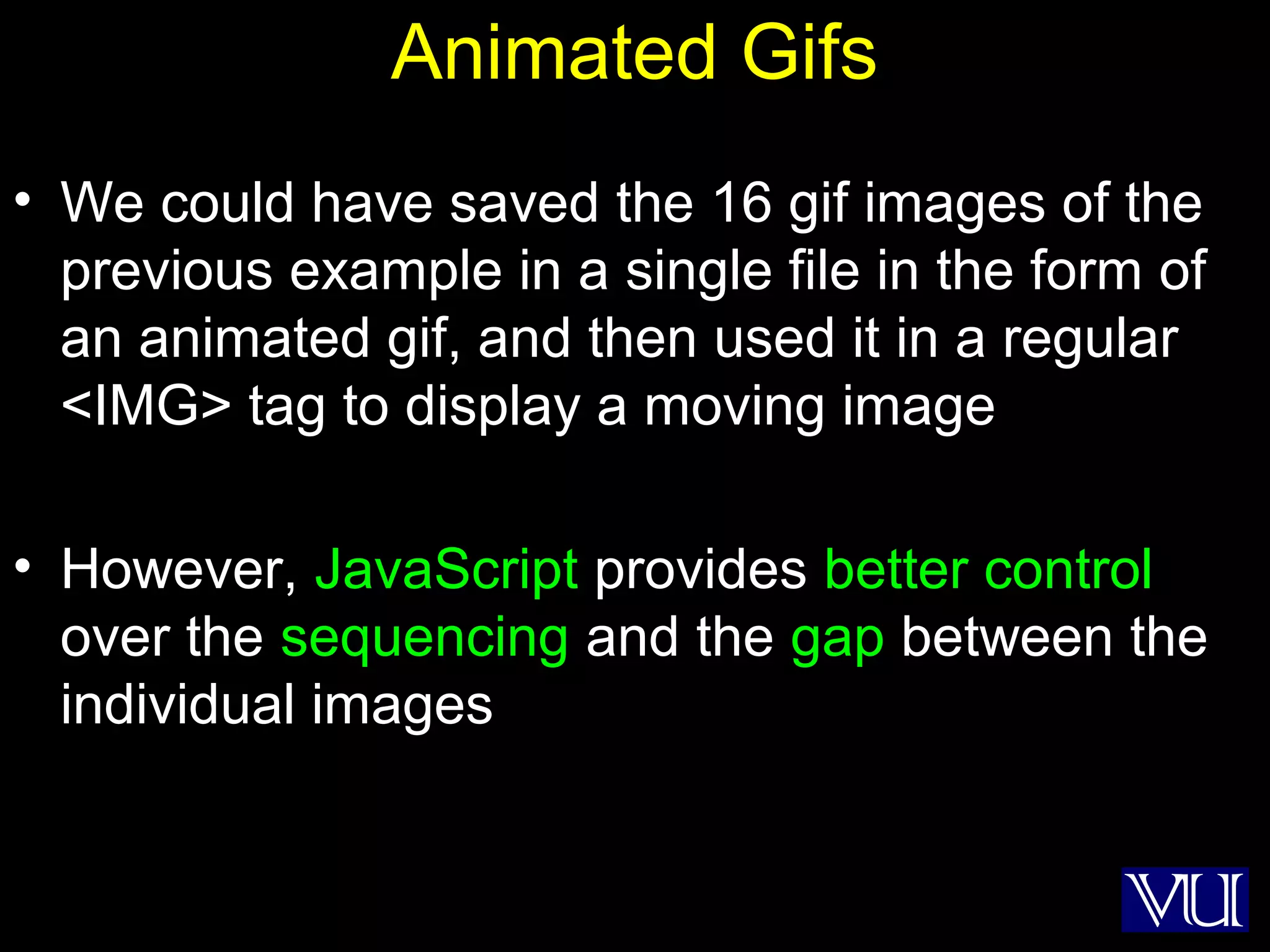 41
Animated Gifs
• We could have saved the 16 gif images of the
previous example in a single file in the form of
an animated gif, and then used it in a regular
<IMG> tag to display a moving image
• However, JavaScript provides better control
over the sequencing and the gap between the
individual images
 