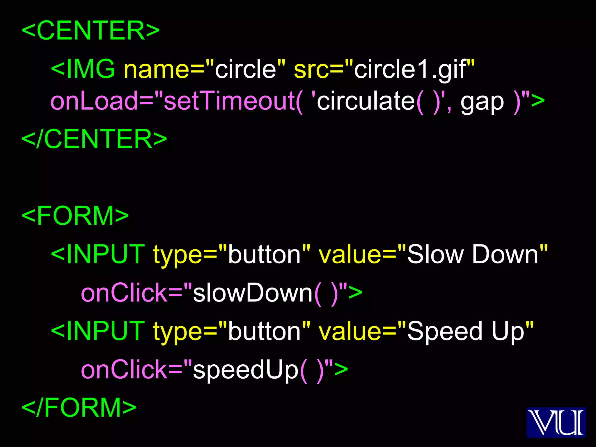 45
<CENTER>
<IMG name="circle" src="circle1.gif"
onLoad="setTimeout( 'circulate( )', gap )">
</CENTER>
<FORM>
<INPUT type="button" value="Slow Down"
onClick="slowDown( )">
<INPUT type="button" value="Speed Up"
onClick="speedUp( )">
</FORM>
 