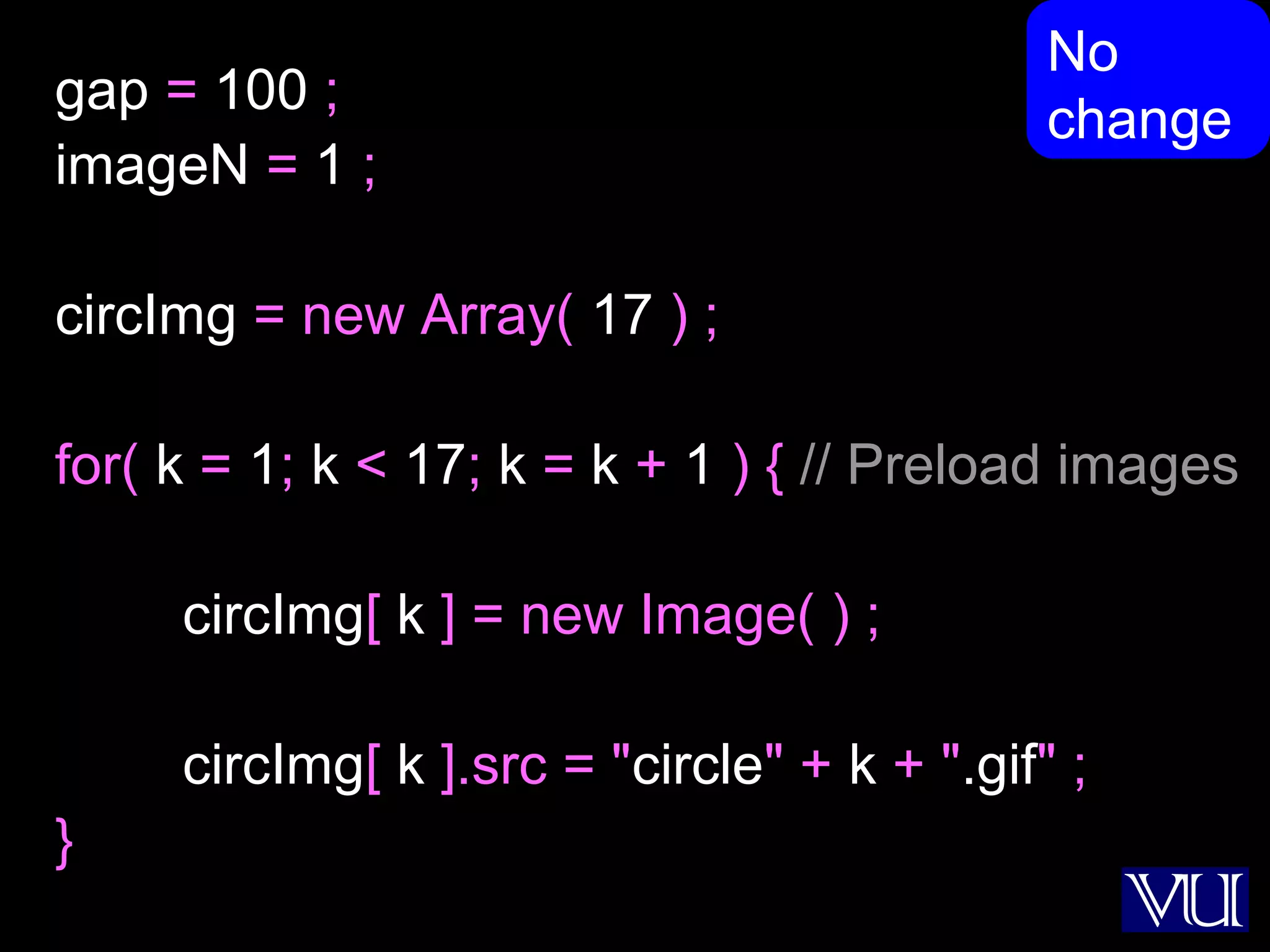46
gap = 100 ;
imageN = 1 ;
circImg = new Array( 17 ) ;
for( k = 1; k < 17; k = k + 1 ) { // Preload images
circImg[ k ] = new Image( ) ;
circImg[ k ].src = "circle" + k + ".gif" ;
}
No
change
 