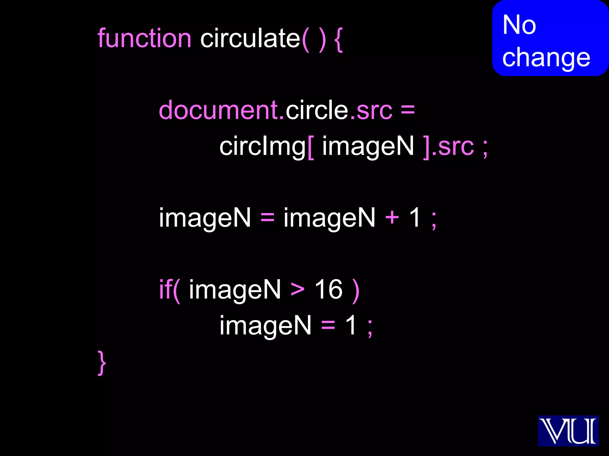 47
function circulate( ) {
document.circle.src =
circImg[ imageN ].src ;
imageN = imageN + 1 ;
if( imageN > 16 )
imageN = 1 ;
}
No
change
 