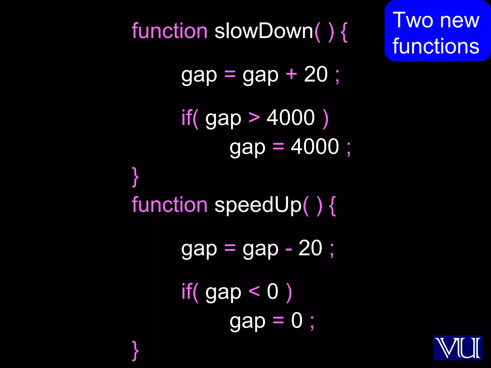 48
function slowDown( ) {
gap = gap + 20 ;
if( gap > 4000 )
gap = 4000 ;
}
function speedUp( ) {
gap = gap - 20 ;
if( gap < 0 )
gap = 0 ;
}
Two new
functions
 