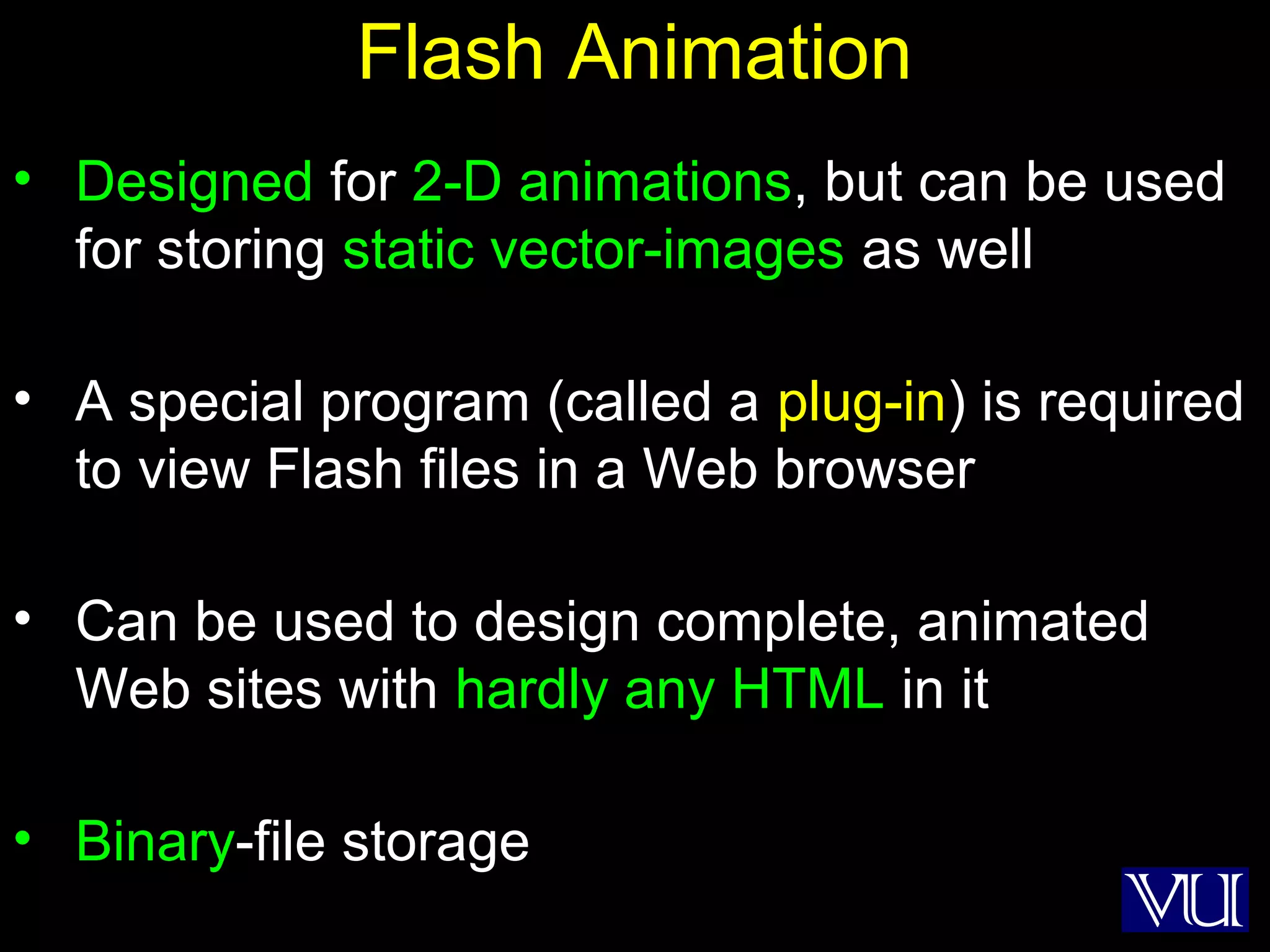 50
Flash Animation
• Designed for 2-D animations, but can be used
for storing static vector-images as well
• A special program (called a plug-in) is required
to view Flash files in a Web browser
• Can be used to design complete, animated
Web sites with hardly any HTML in it
• Binary-file storage
 