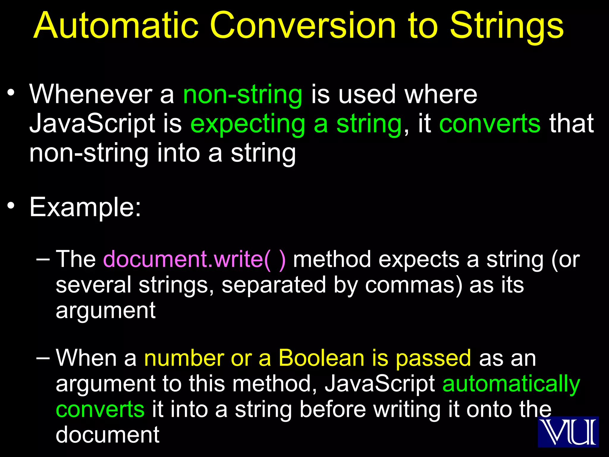 8
Automatic Conversion to Strings
• Whenever a non-string is used where
JavaScript is expecting a string, it converts that
non-string into a string
• Example:
– The document.write( ) method expects a string (or
several strings, separated by commas) as its
argument
– When a number or a Boolean is passed as an
argument to this method, JavaScript automatically
converts it into a string before writing it onto the
document
 