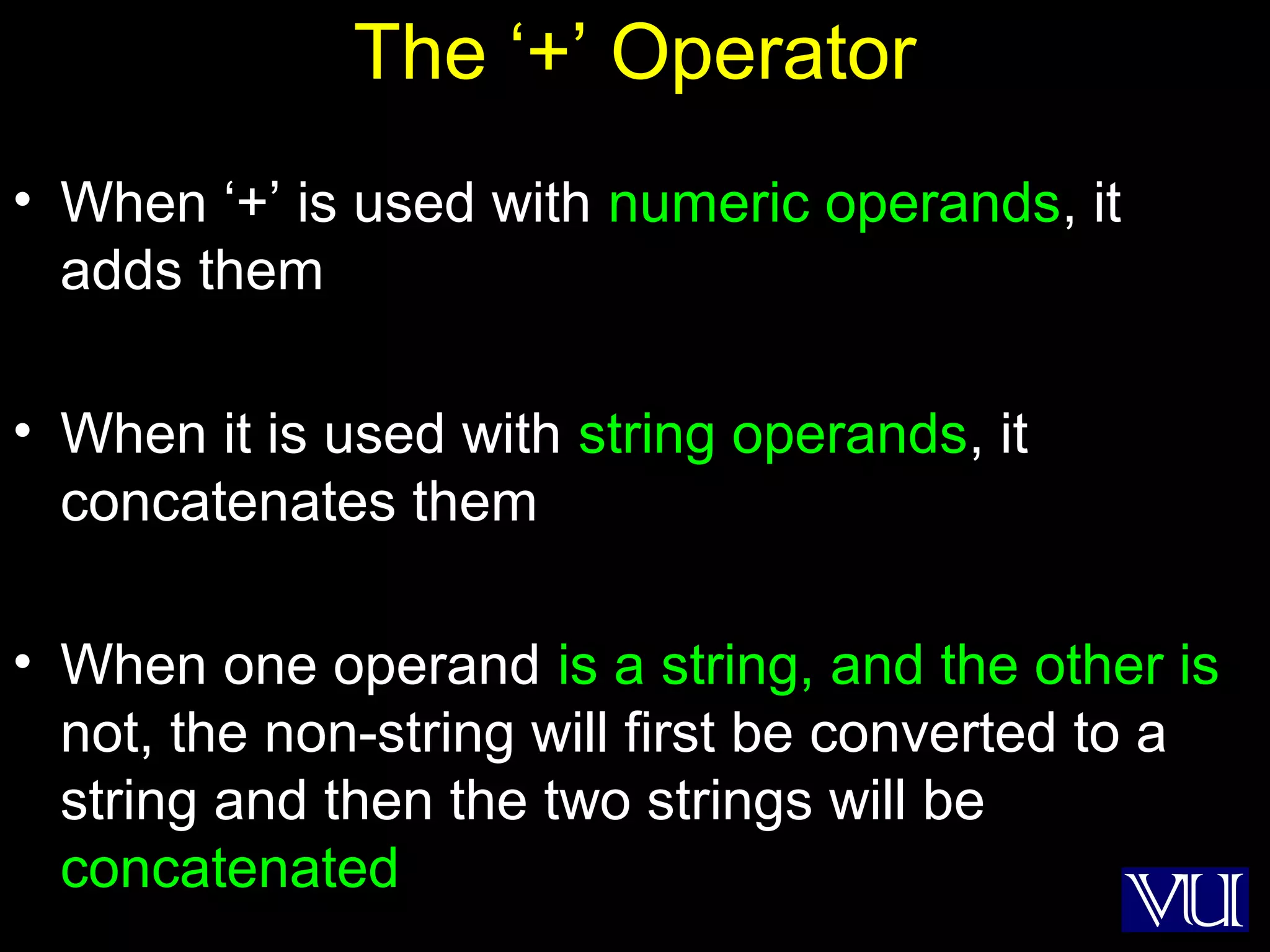9
The ‘+’ Operator
• When ‘+’ is used with numeric operands, it
adds them
• When it is used with string operands, it
concatenates them
• When one operand is a string, and the other is
not, the non-string will first be converted to a
string and then the two strings will be
concatenated
 