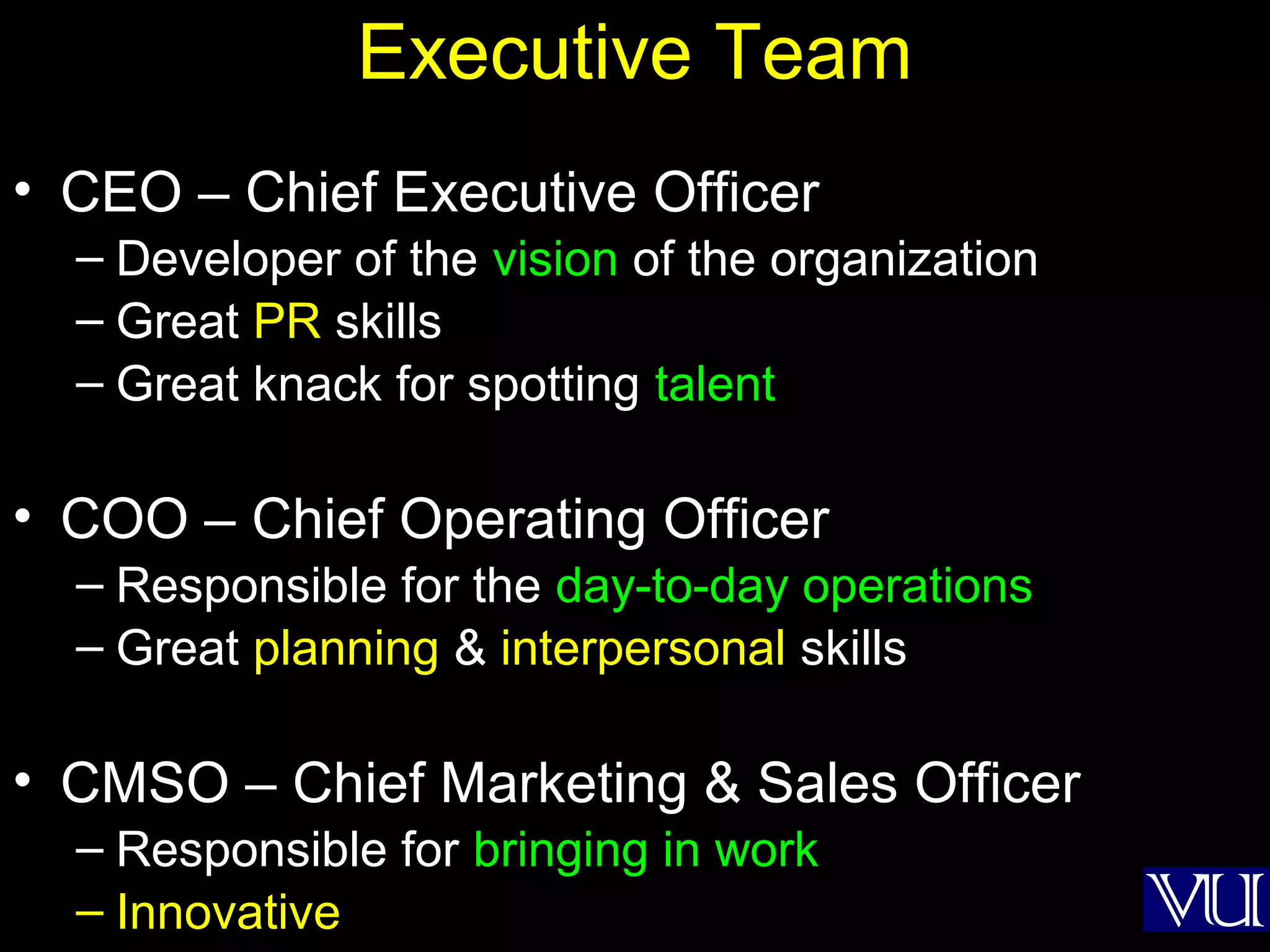 11
Executive Team
• CEO – Chief Executive Officer
– Developer of the vision of the organization
– Great PR skills
– Great knack for spotting talent
• COO – Chief Operating Officer
– Responsible for the day-to-day operations
– Great planning & interpersonal skills
• CMSO – Chief Marketing & Sales Officer
– Responsible for bringing in work
– Innovative
 