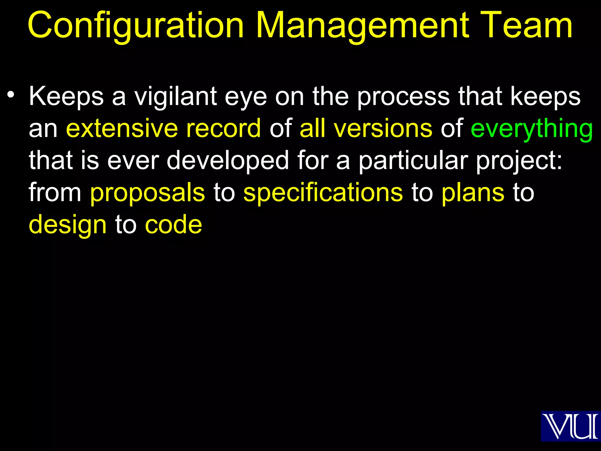 14
Configuration Management Team
• Keeps a vigilant eye on the process that keeps
an extensive record of all versions of everything
that is ever developed for a particular project:
from proposals to specifications to plans to
design to code
 