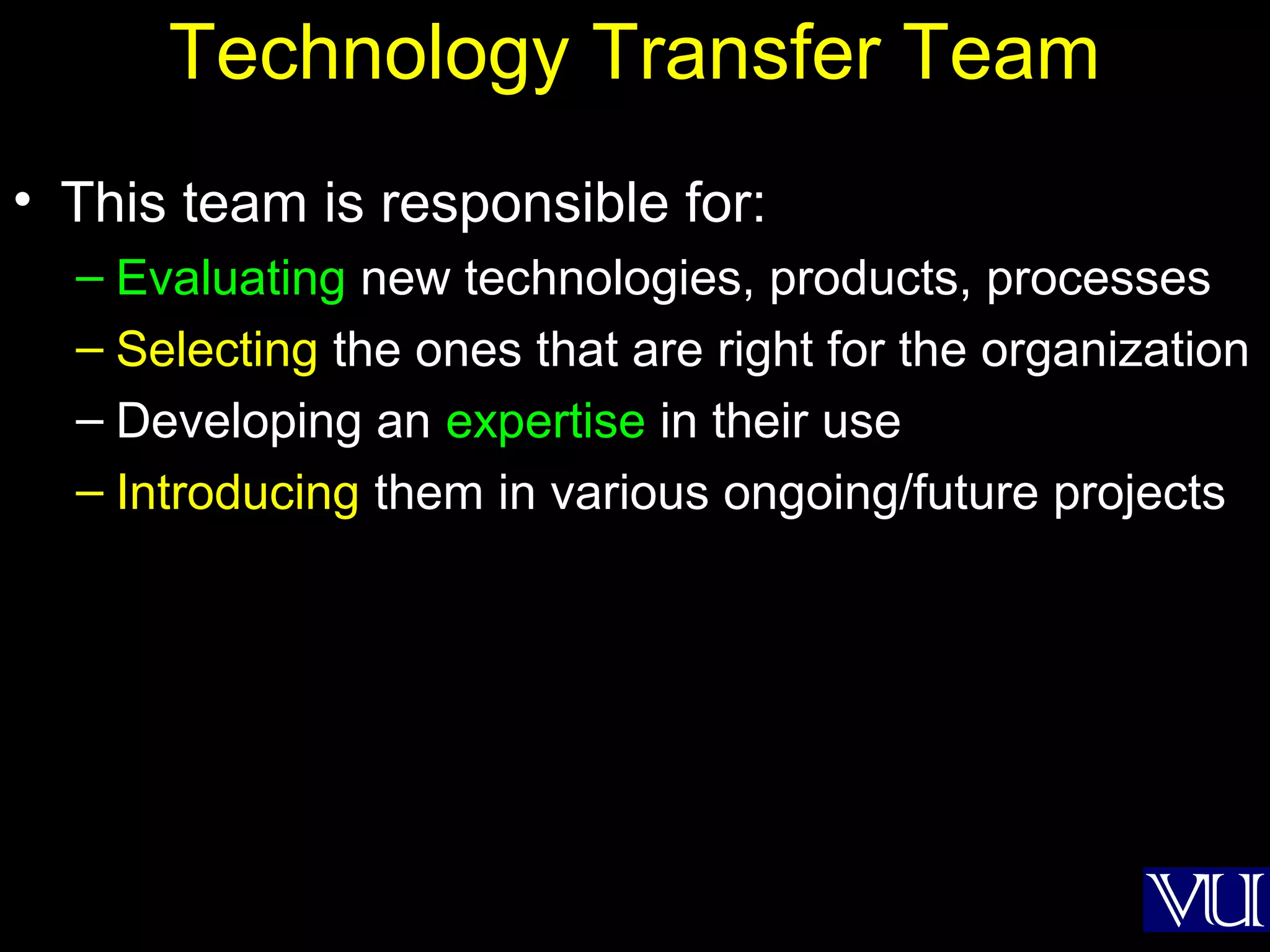 17
Technology Transfer Team
• This team is responsible for:
– Evaluating new technologies, products, processes
– Selecting the ones that are right for the organization
– Developing an expertise in their use
– Introducing them in various ongoing/future projects
 