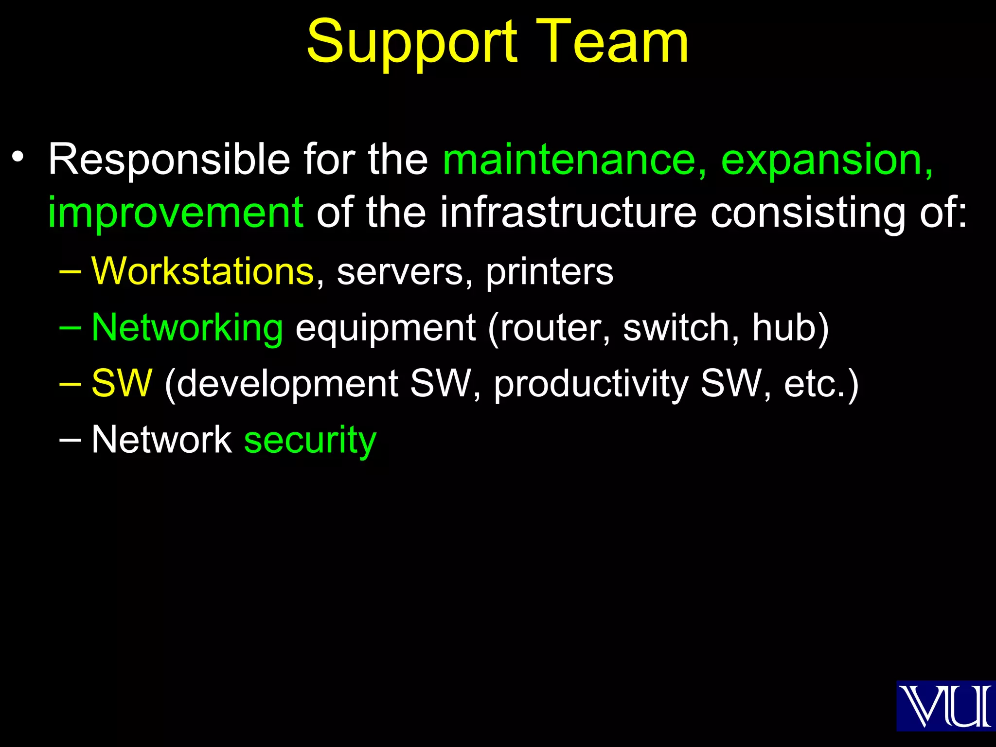 18
Support Team
• Responsible for the maintenance, expansion,
improvement of the infrastructure consisting of:
– Workstations, servers, printers
– Networking equipment (router, switch, hub)
– SW (development SW, productivity SW, etc.)
– Network security
 