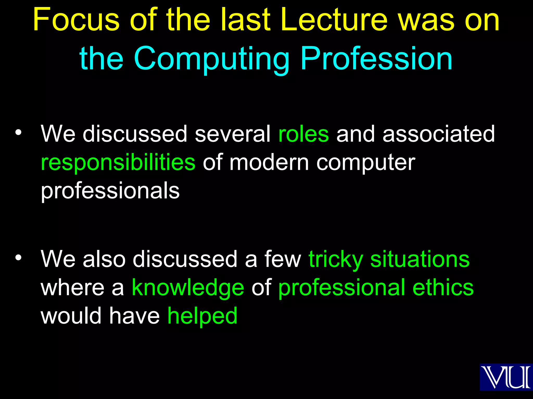 2
Focus of the last Lecture was on
the Computing Profession
• We discussed several roles and associated
responsibilities of modern computer
professionals
• We also discussed a few tricky situations
where a knowledge of professional ethics
would have helped
 
