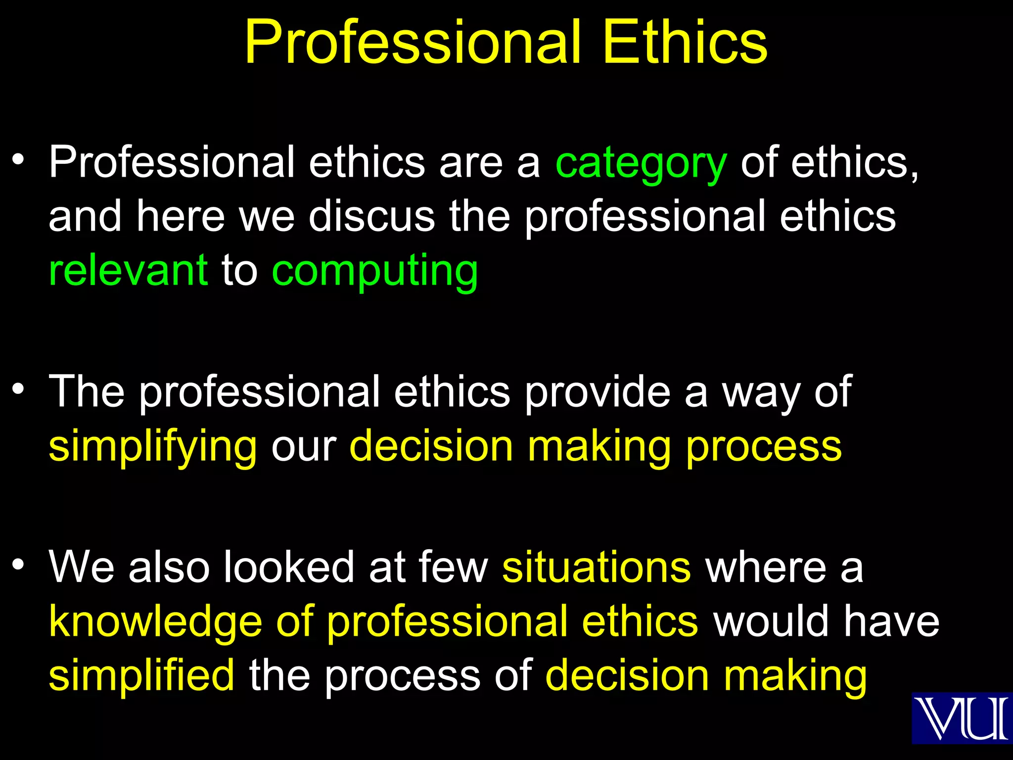 20
Professional Ethics
• Professional ethics are a category of ethics,
and here we discus the professional ethics
relevant to computing
• The professional ethics provide a way of
simplifying our decision making process
• We also looked at few situations where a
knowledge of professional ethics would have
simplified the process of decision making
 