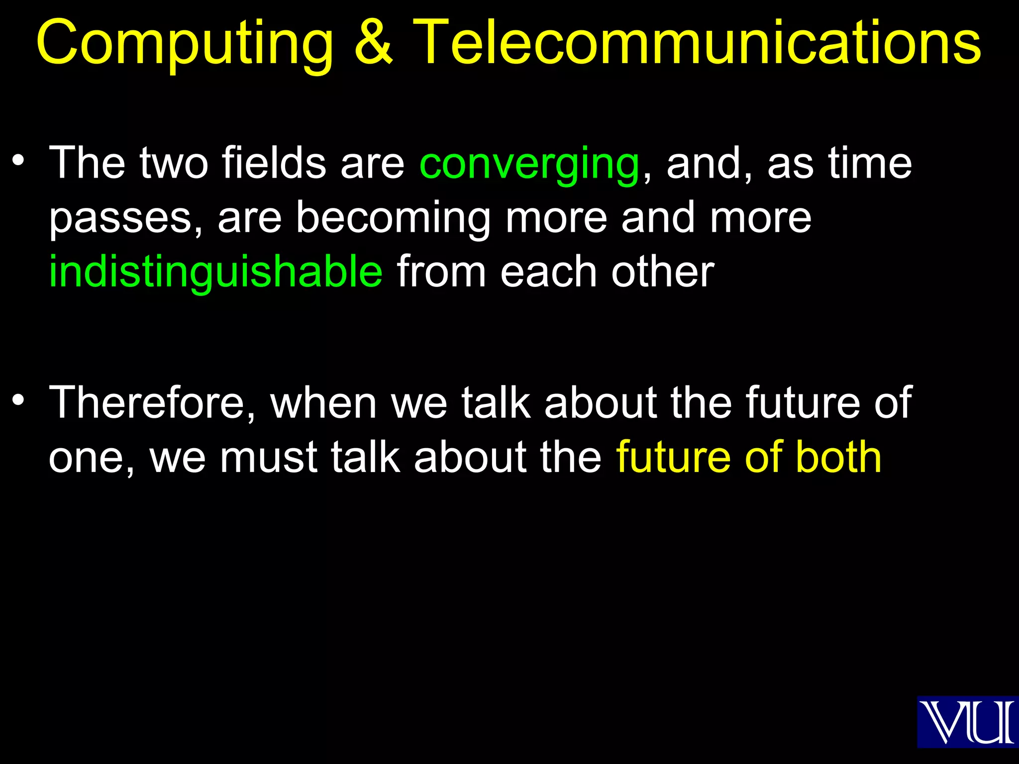 22
Computing & Telecommunications
• The two fields are converging, and, as time
passes, are becoming more and more
indistinguishable from each other
• Therefore, when we talk about the future of
one, we must talk about the future of both
 