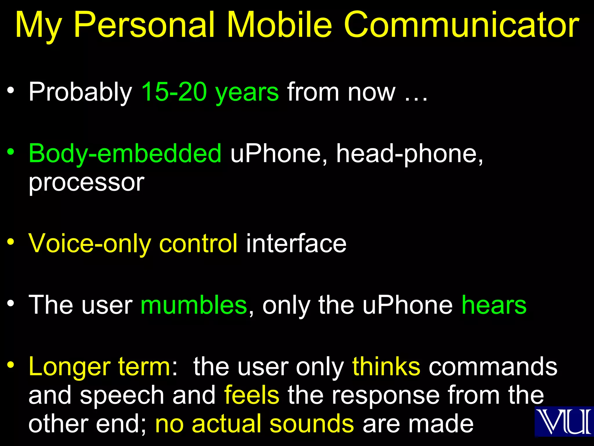 23
My Personal Mobile Communicator
• Probably 15-20 years from now …
• Body-embedded uPhone, head-phone,
processor
• Voice-only control interface
• The user mumbles, only the uPhone hears
• Longer term: the user only thinks commands
and speech and feels the response from the
other end; no actual sounds are made
 