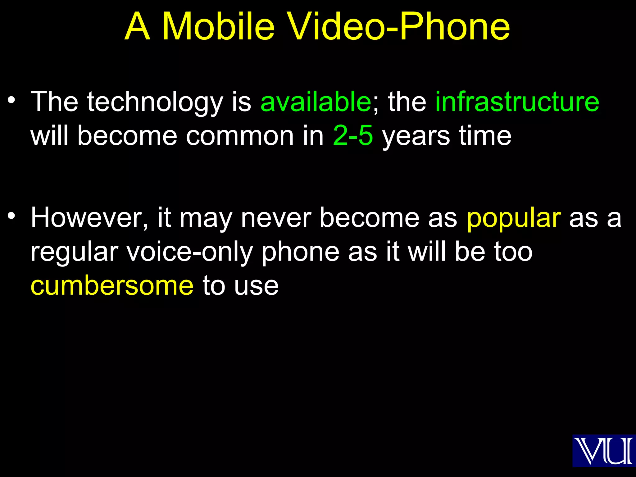 25
A Mobile Video-Phone
• The technology is available; the infrastructure
will become common in 2-5 years time
• However, it may never become as popular as a
regular voice-only phone as it will be too
cumbersome to use
 