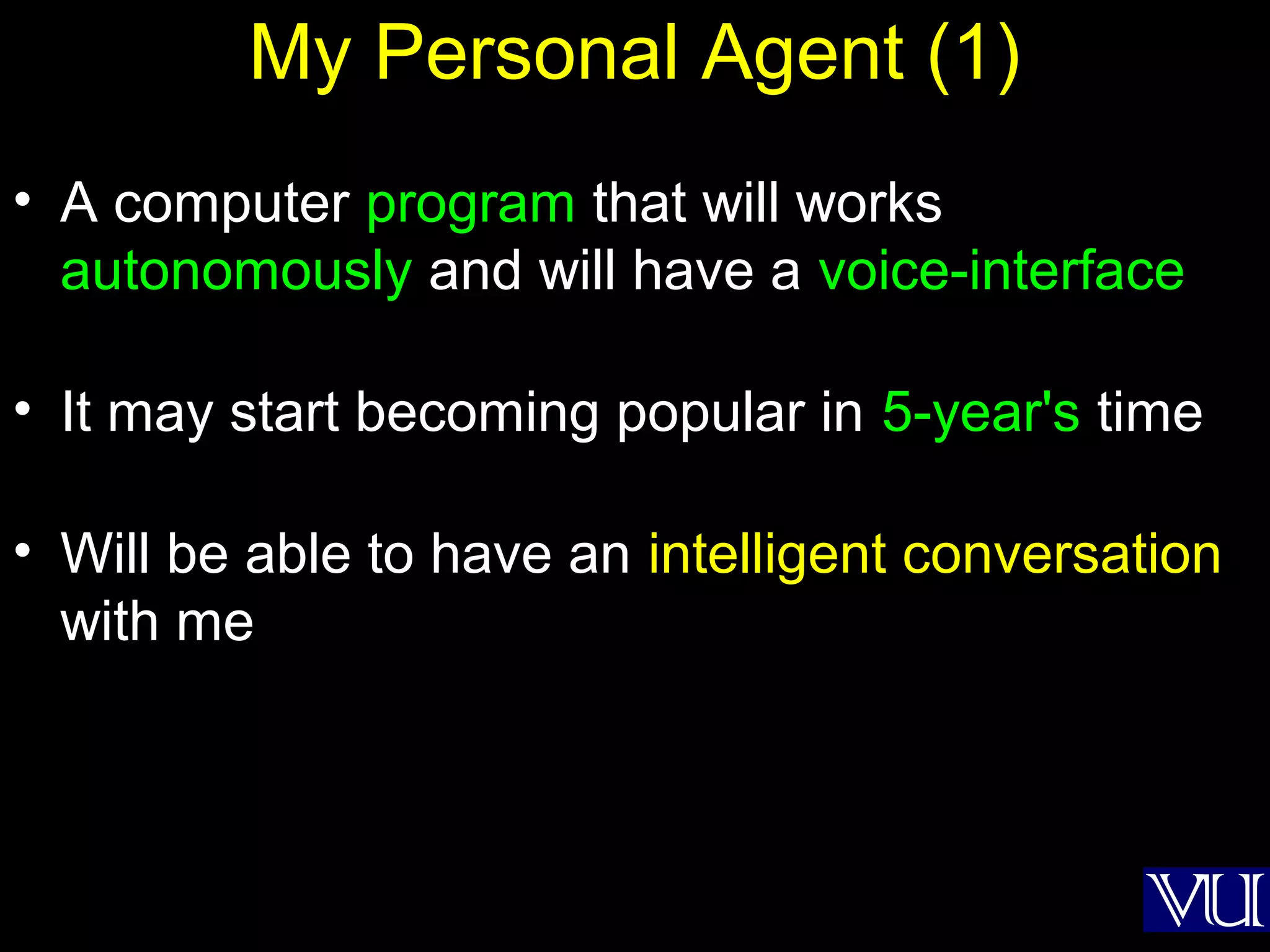26
My Personal Agent (1)
• A computer program that will works
autonomously and will have a voice-interface
• It may start becoming popular in 5-year's time
• Will be able to have an intelligent conversation
with me
 