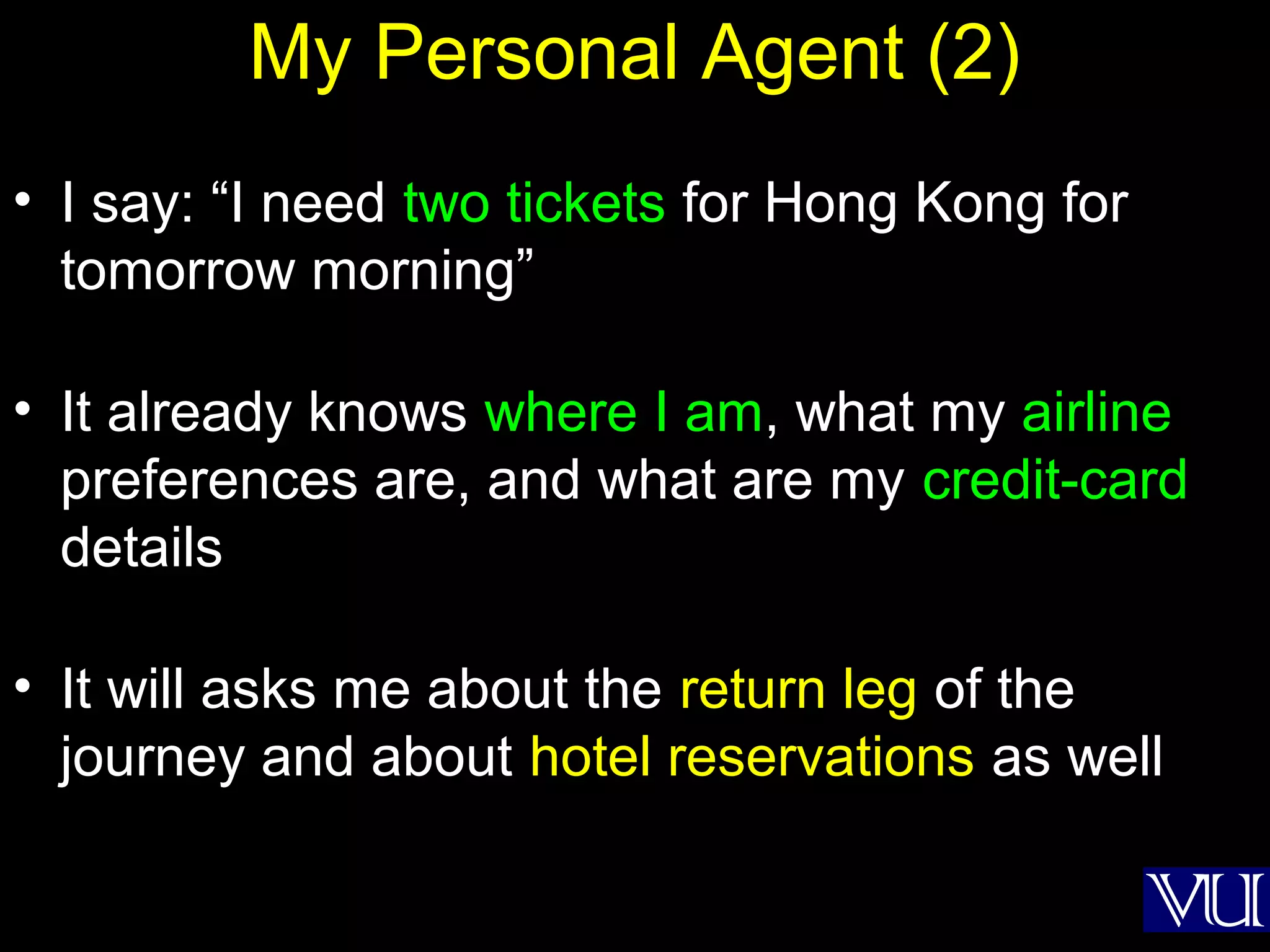 27
My Personal Agent (2)
• I say: “I need two tickets for Hong Kong for
tomorrow morning”
• It already knows where I am, what my airline
preferences are, and what are my credit-card
details
• It will asks me about the return leg of the
journey and about hotel reservations as well
 