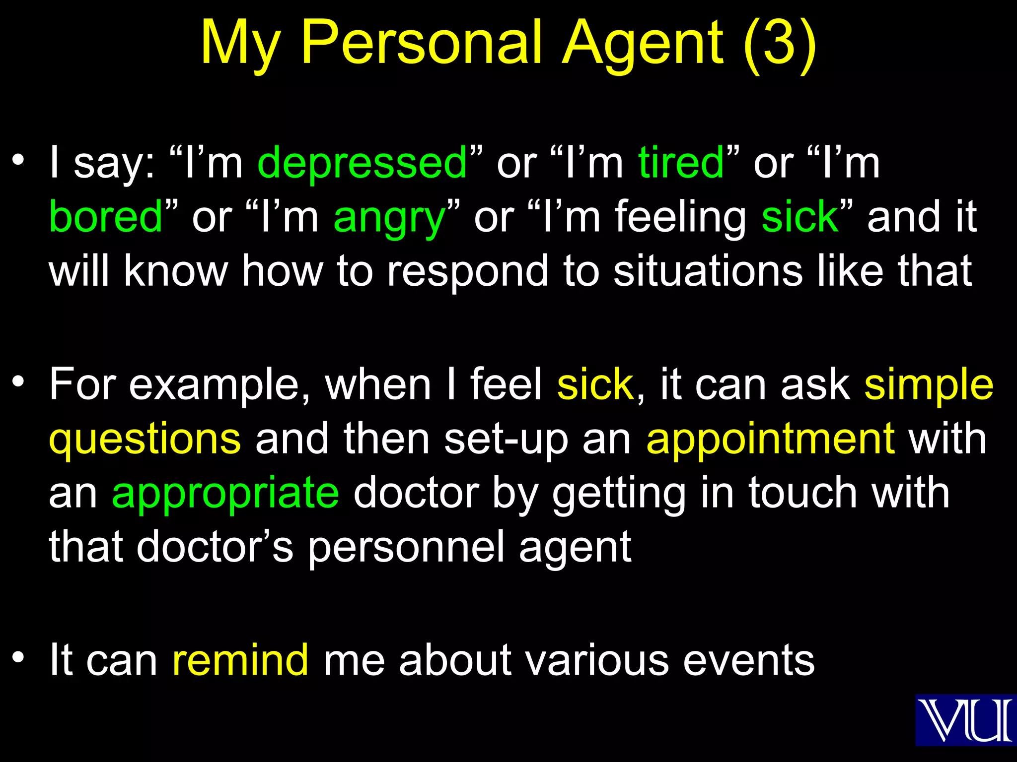28
My Personal Agent (3)
• I say: “I’m depressed” or “I’m tired” or “I’m
bored” or “I’m angry” or “I’m feeling sick” and it
will know how to respond to situations like that
• For example, when I feel sick, it can ask simple
questions and then set-up an appointment with
an appropriate doctor by getting in touch with
that doctor’s personnel agent
• It can remind me about various events
 