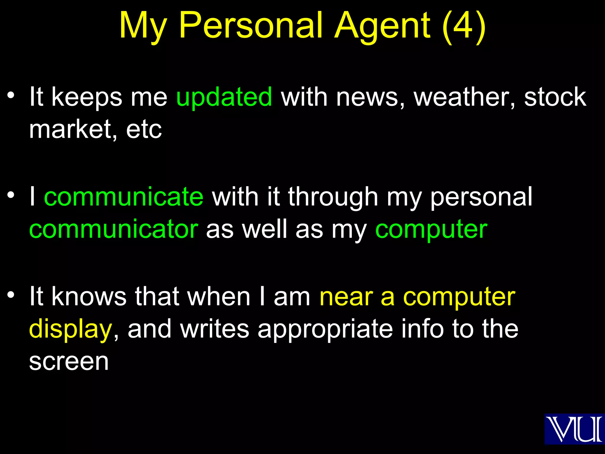 29
My Personal Agent (4)
• It keeps me updated with news, weather, stock
market, etc
• I communicate with it through my personal
communicator as well as my computer
• It knows that when I am near a computer
display, and writes appropriate info to the
screen
 