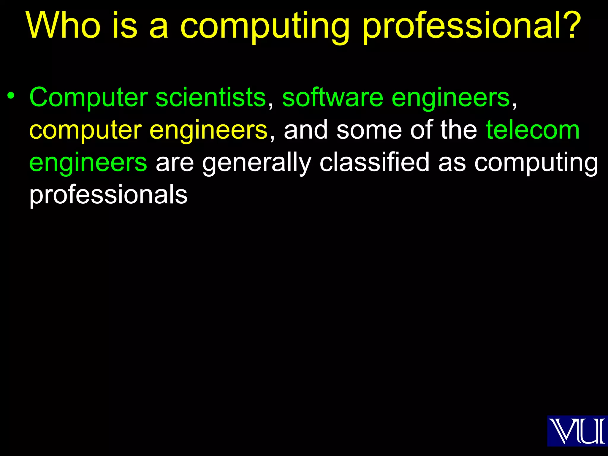 3
Who is a computing professional?
• Computer scientists, software engineers,
computer engineers, and some of the telecom
engineers are generally classified as computing
professionals
 