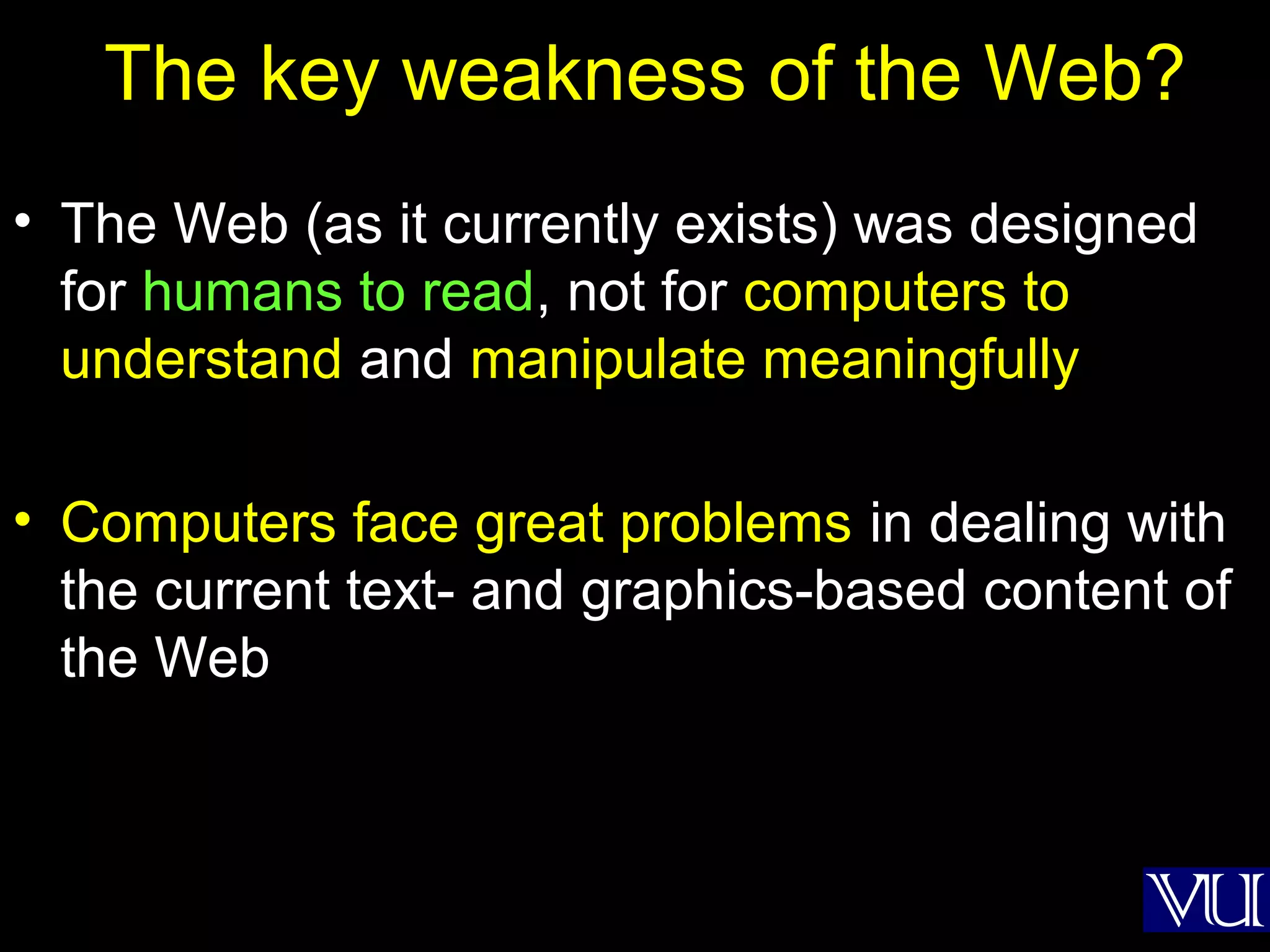 31
The key weakness of the Web?
• The Web (as it currently exists) was designed
for humans to read, not for computers to
understand and manipulate meaningfully
• Computers face great problems in dealing with
the current text- and graphics-based content of
the Web
 