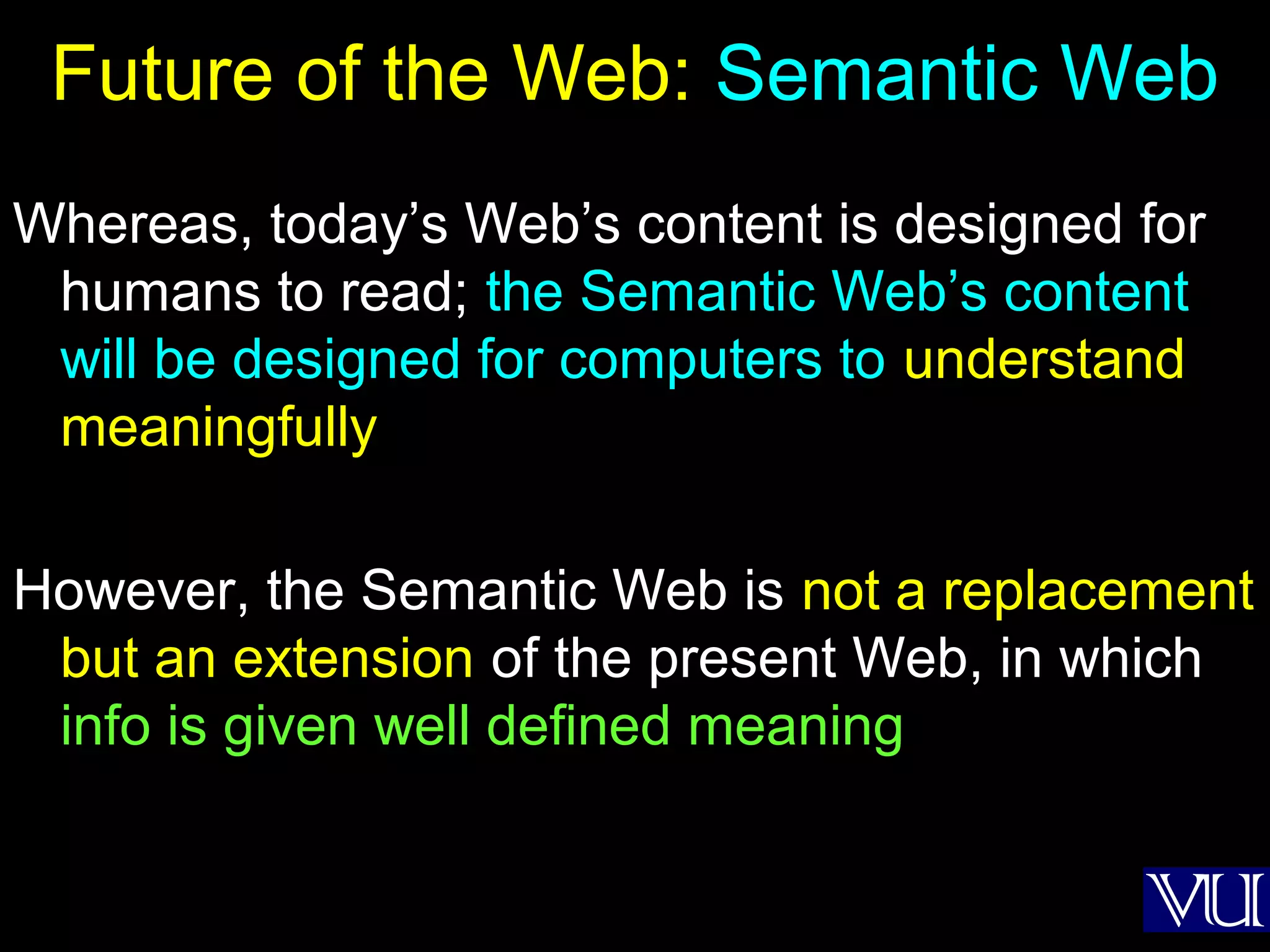 32
Future of the Web: Semantic Web
Whereas, today’s Web’s content is designed for
humans to read; the Semantic Web’s content
will be designed for computers to understand
meaningfully
However, the Semantic Web is not a replacement
but an extension of the present Web, in which
info is given well defined meaning
 