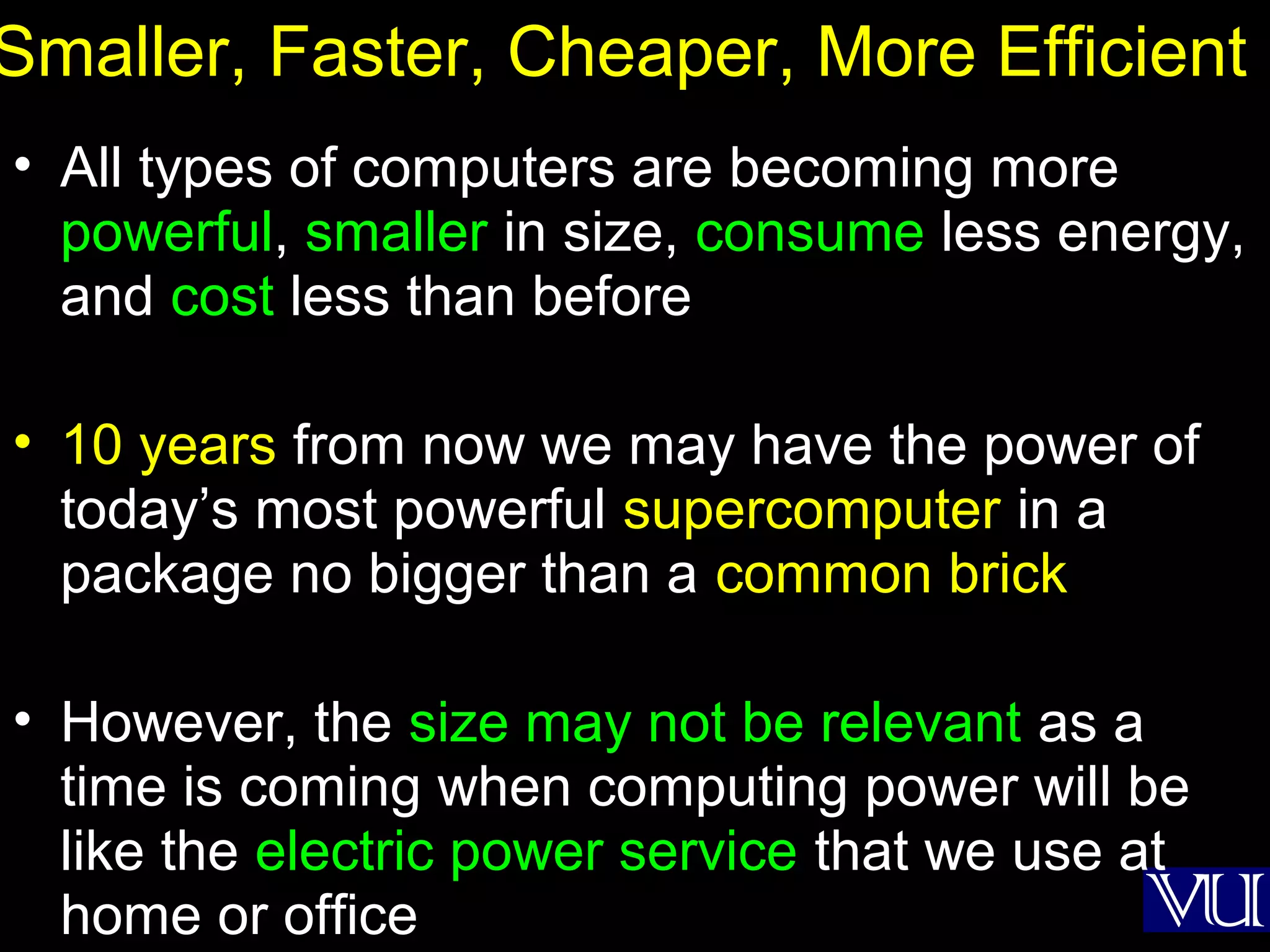 33
Smaller, Faster, Cheaper, More Efficient
• All types of computers are becoming more
powerful, smaller in size, consume less energy,
and cost less than before
• 10 years from now we may have the power of
today’s most powerful supercomputer in a
package no bigger than a common brick
• However, the size may not be relevant as a
time is coming when computing power will be
like the electric power service that we use at
home or office
 