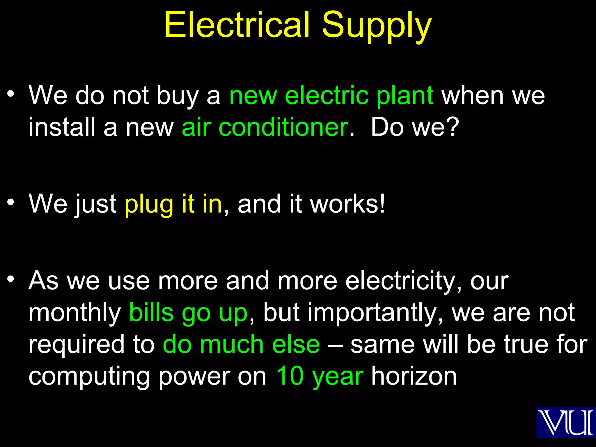 34
Electrical Supply
• We do not buy a new electric plant when we
install a new air conditioner. Do we?
• We just plug it in, and it works!
• As we use more and more electricity, our
monthly bills go up, but importantly, we are not
required to do much else – same will be true for
computing power on 10 year horizon
 