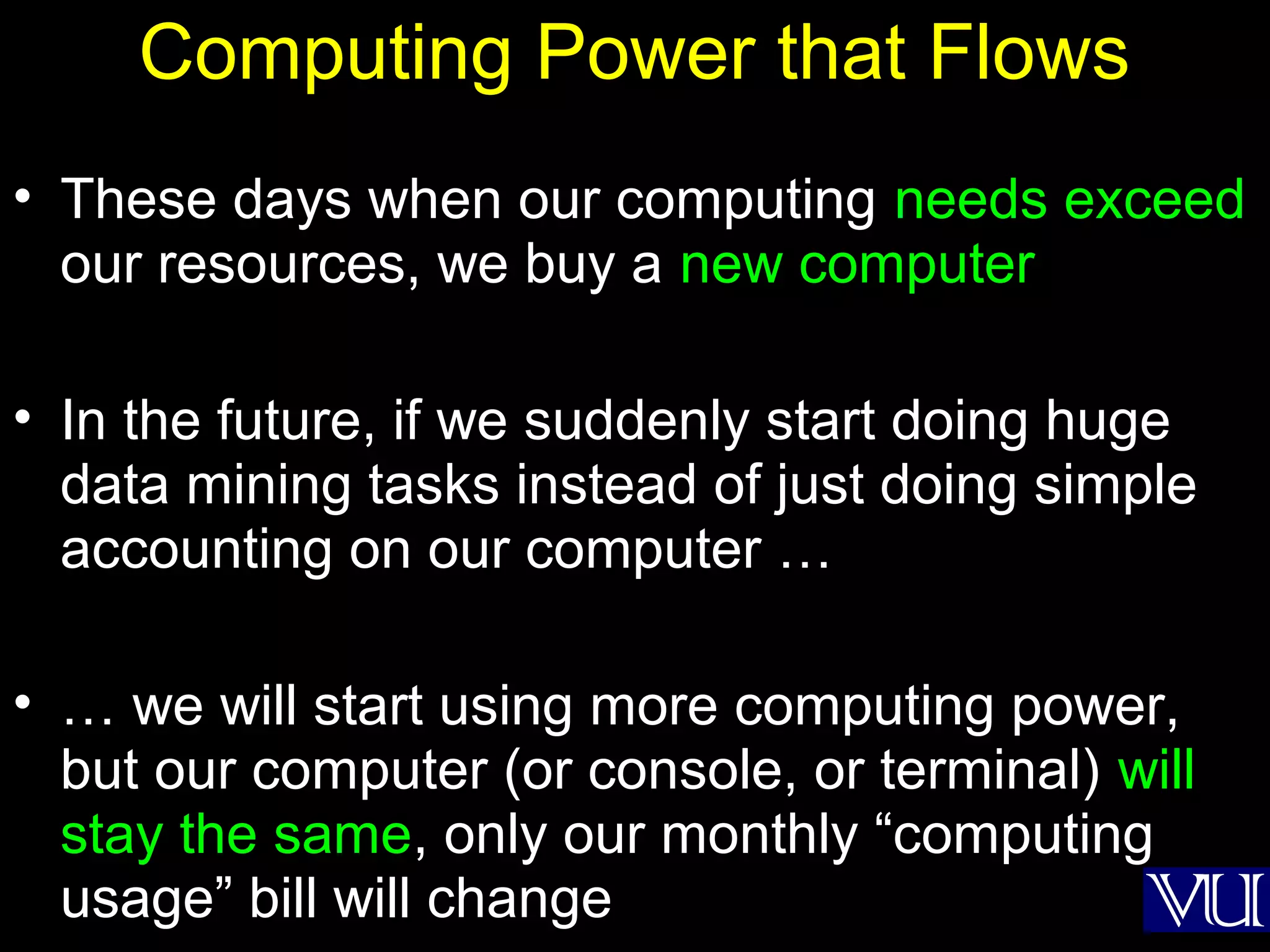 35
Computing Power that Flows
• These days when our computing needs exceed
our resources, we buy a new computer
• In the future, if we suddenly start doing huge
data mining tasks instead of just doing simple
accounting on our computer …
• … we will start using more computing power,
but our computer (or console, or terminal) will
stay the same, only our monthly “computing
usage” bill will change
 
