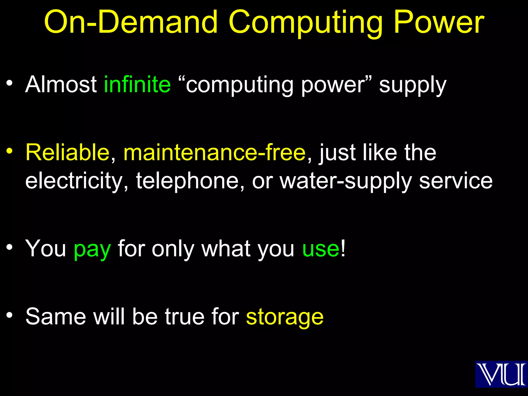 36
On-Demand Computing Power
• Almost infinite “computing power” supply
• Reliable, maintenance-free, just like the
electricity, telephone, or water-supply service
• You pay for only what you use!
• Same will be true for storage
 