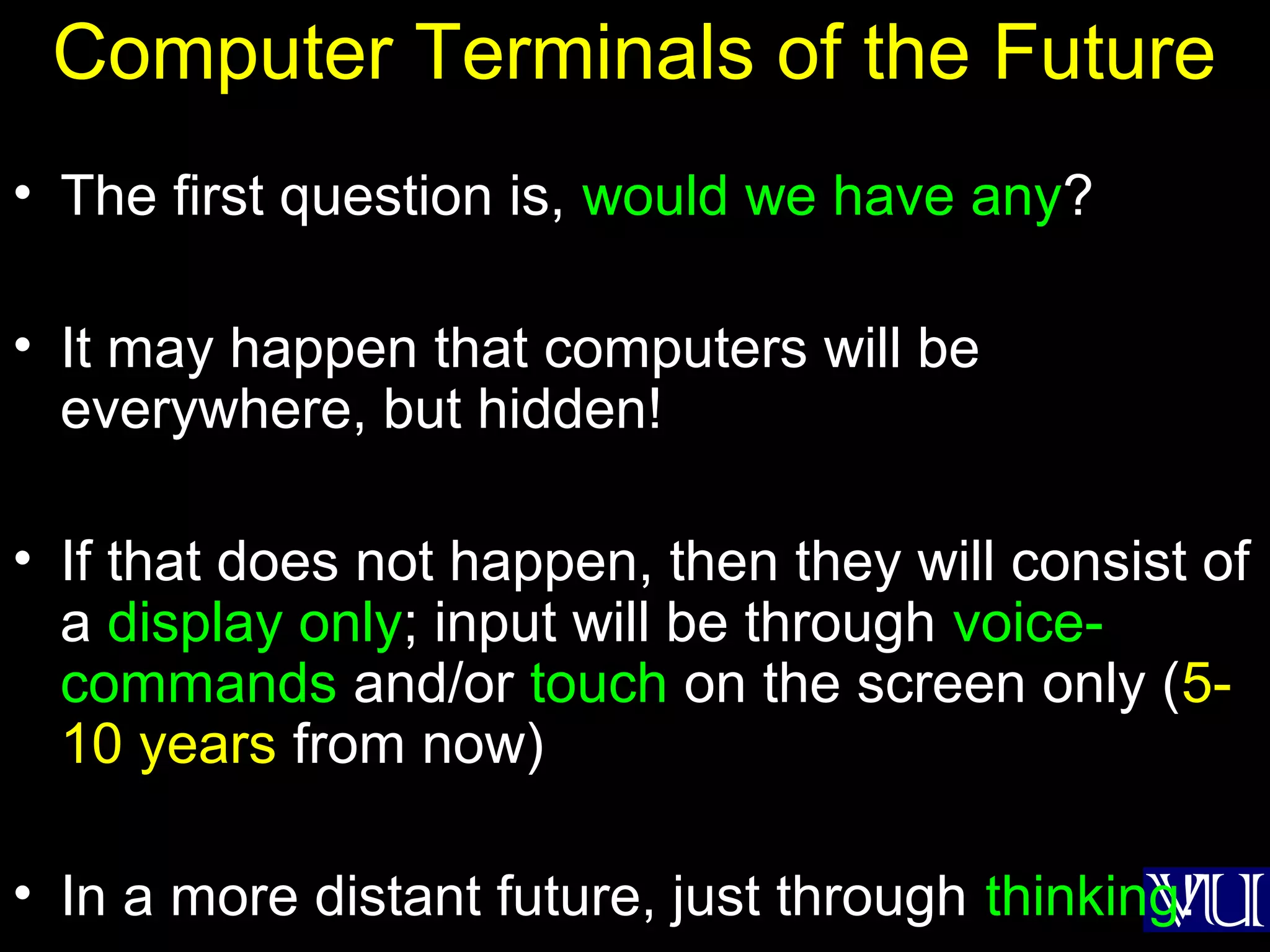 37
Computer Terminals of the Future
• The first question is, would we have any?
• It may happen that computers will be
everywhere, but hidden!
• If that does not happen, then they will consist of
a display only; input will be through voice-
commands and/or touch on the screen only (5-
10 years from now)
• In a more distant future, just through thinking!
 