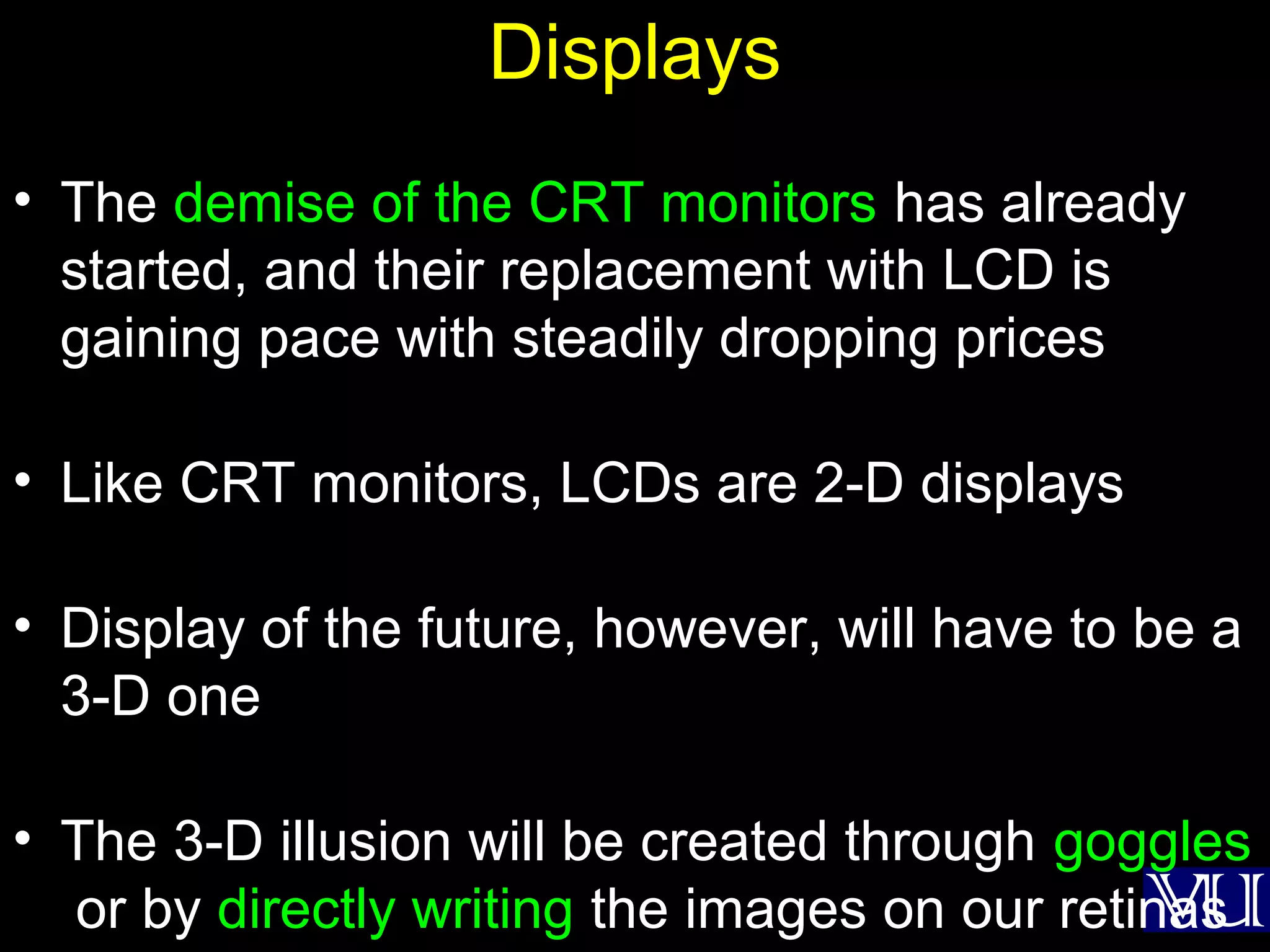 38
Displays
• The demise of the CRT monitors has already
started, and their replacement with LCD is
gaining pace with steadily dropping prices
• Like CRT monitors, LCDs are 2-D displays
• Display of the future, however, will have to be a
3-D one
• The 3-D illusion will be created through goggles
or by directly writing the images on our retinas
 