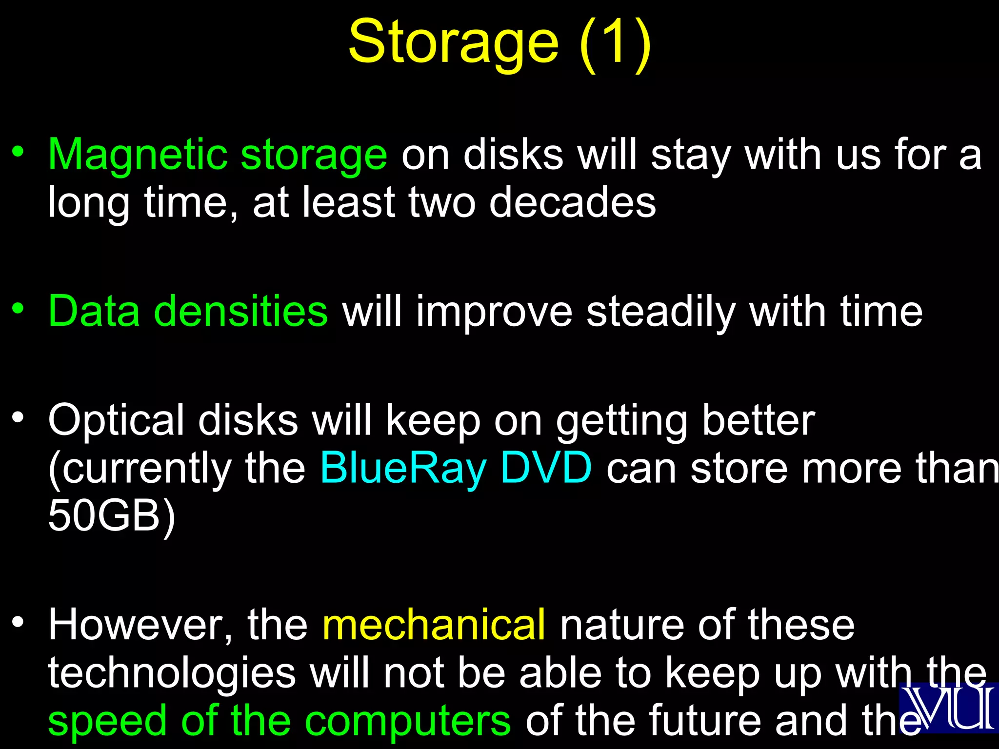 39
Storage (1)
• Magnetic storage on disks will stay with us for a
long time, at least two decades
• Data densities will improve steadily with time
• Optical disks will keep on getting better
(currently the BlueRay DVD can store more than
50GB)
• However, the mechanical nature of these
technologies will not be able to keep up with the
speed of the computers of the future and the
 