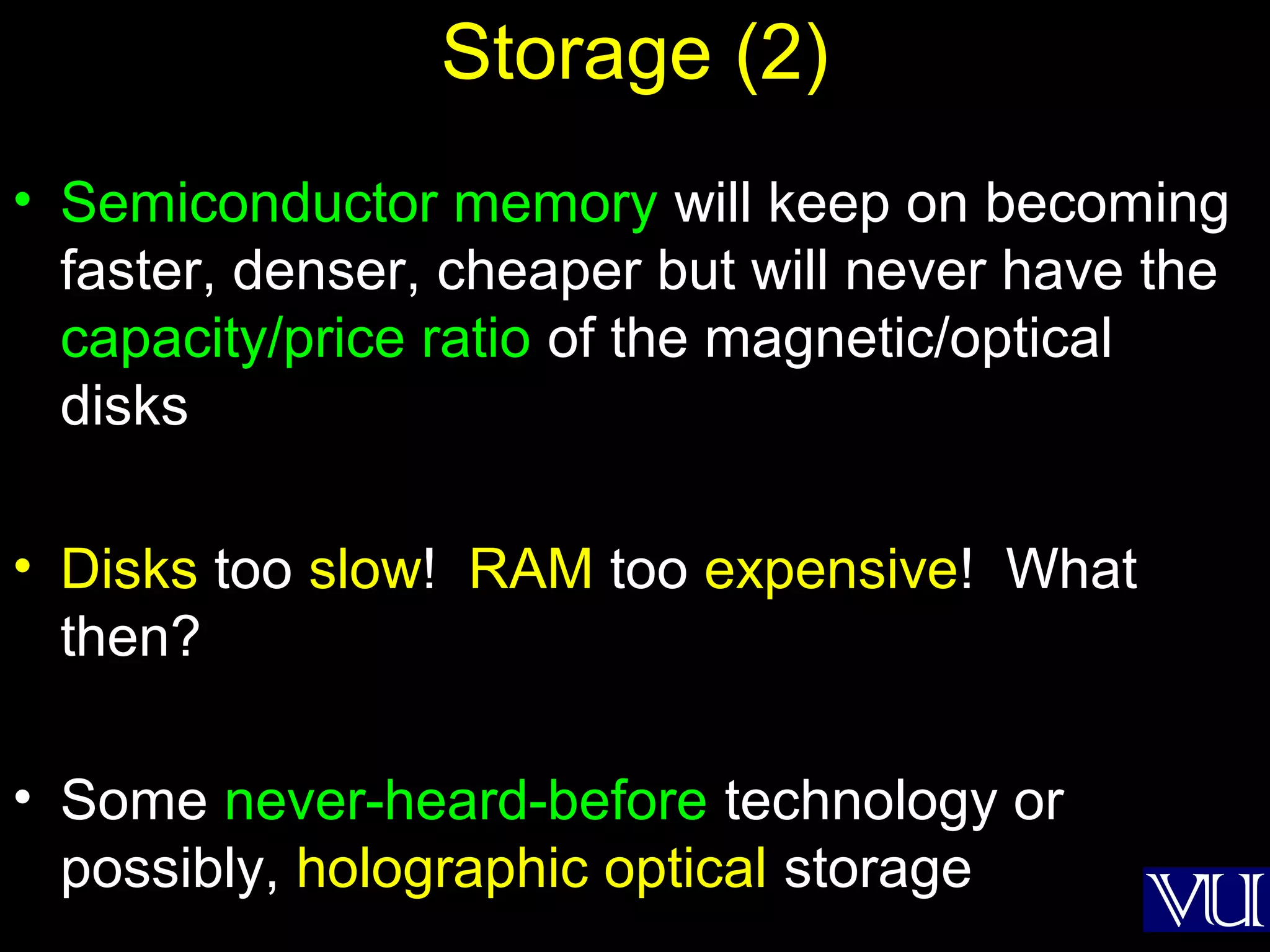 40
Storage (2)
• Semiconductor memory will keep on becoming
faster, denser, cheaper but will never have the
capacity/price ratio of the magnetic/optical
disks
• Disks too slow! RAM too expensive! What
then?
• Some never-heard-before technology or
possibly, holographic optical storage
 