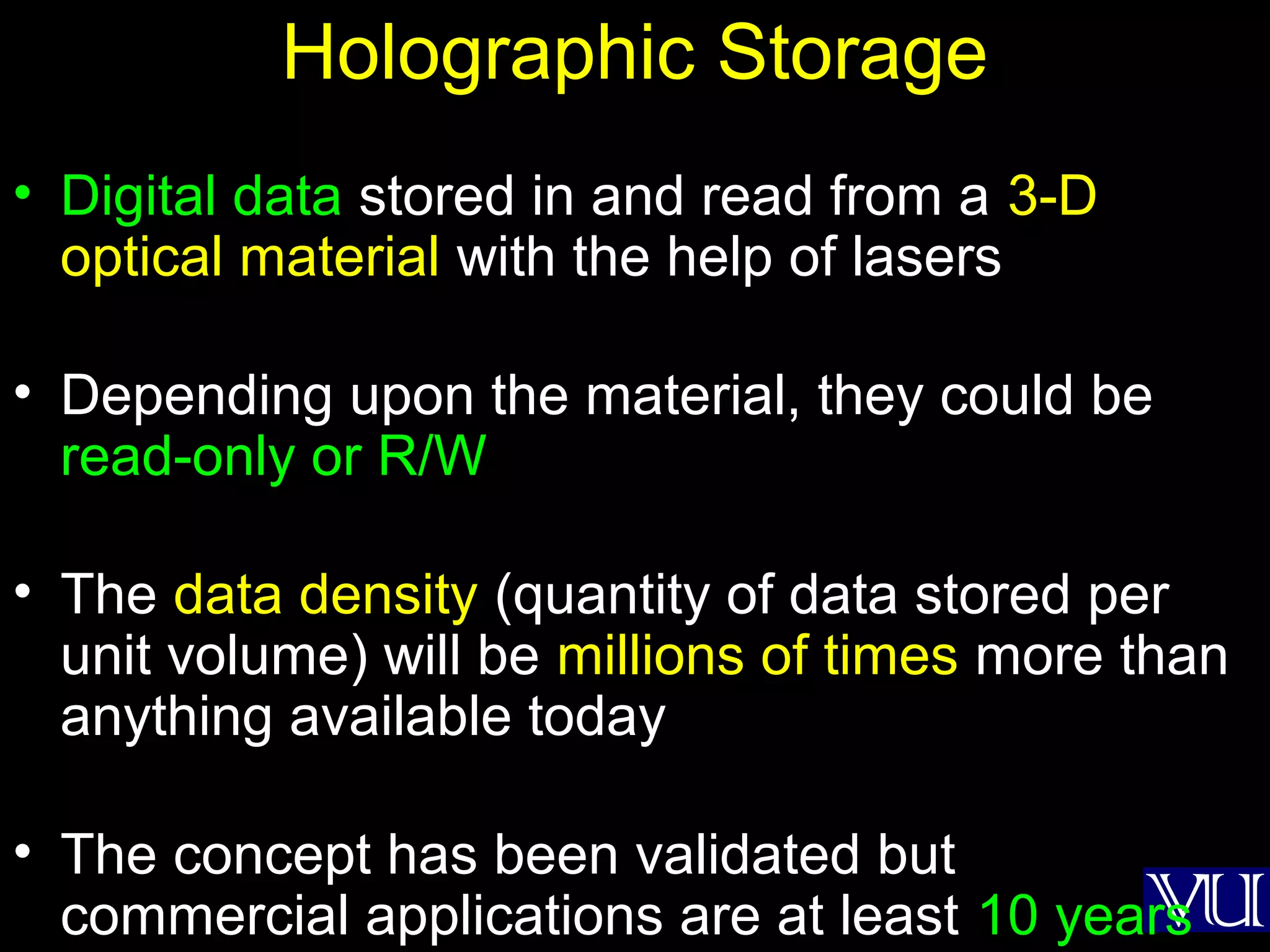 41
Holographic Storage
• Digital data stored in and read from a 3-D
optical material with the help of lasers
• Depending upon the material, they could be
read-only or R/W
• The data density (quantity of data stored per
unit volume) will be millions of times more than
anything available today
• The concept has been validated but
commercial applications are at least 10 years
 
