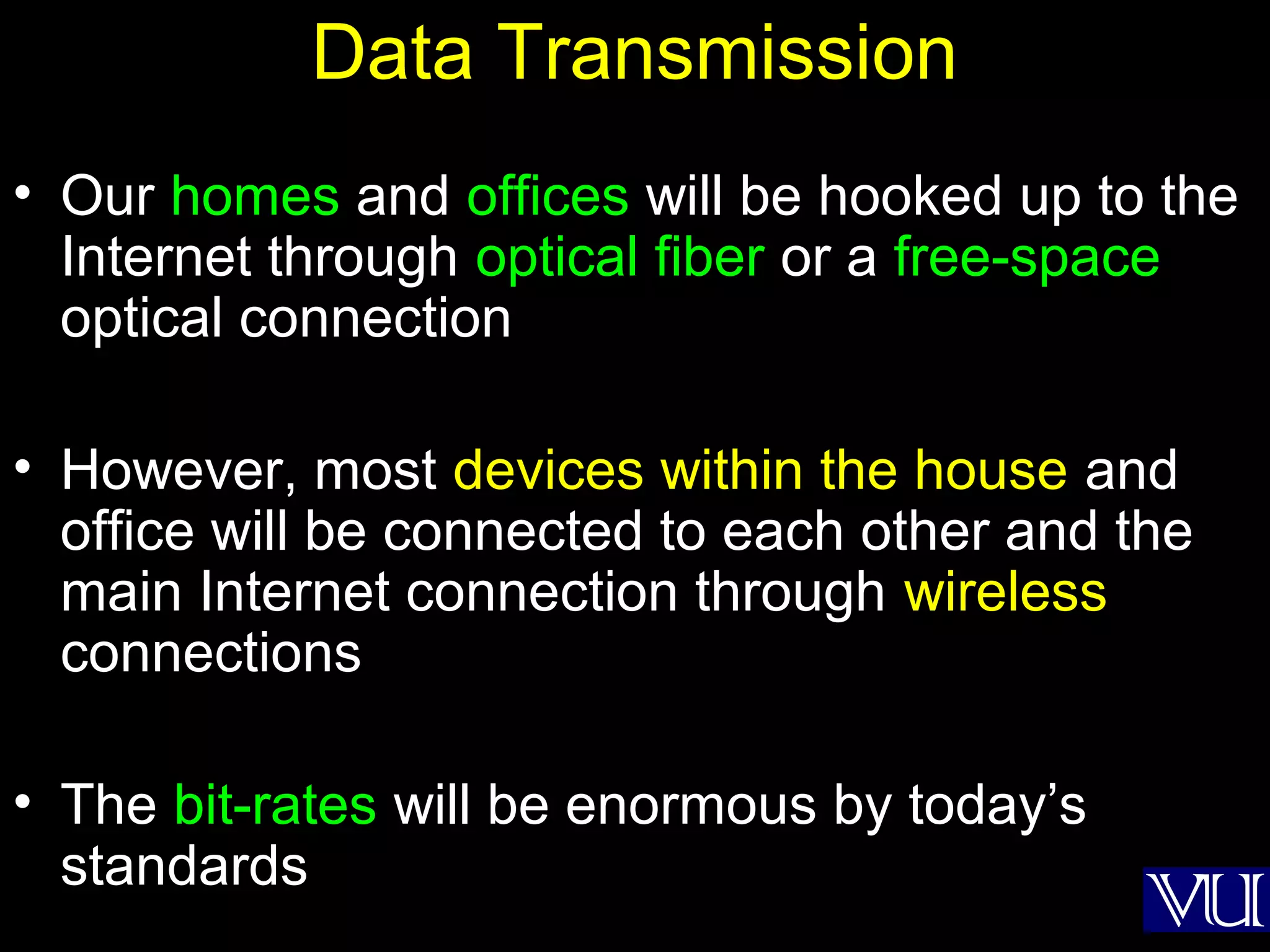 42
Data Transmission
• Our homes and offices will be hooked up to the
Internet through optical fiber or a free-space
optical connection
• However, most devices within the house and
office will be connected to each other and the
main Internet connection through wireless
connections
• The bit-rates will be enormous by today’s
standards
 