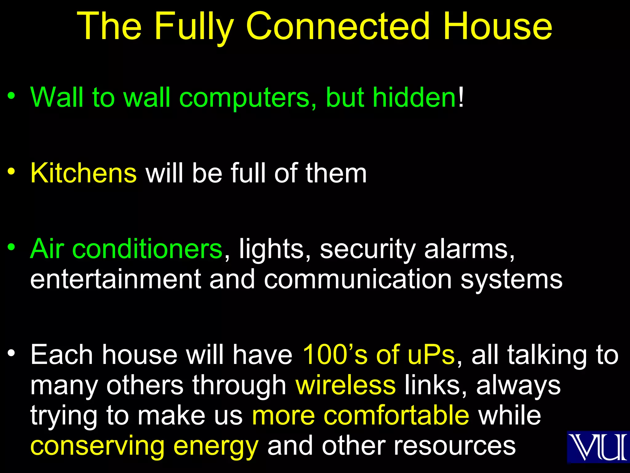 43
The Fully Connected House
• Wall to wall computers, but hidden!
• Kitchens will be full of them
• Air conditioners, lights, security alarms,
entertainment and communication systems
• Each house will have 100’s of uPs, all talking to
many others through wireless links, always
trying to make us more comfortable while
conserving energy and other resources
 