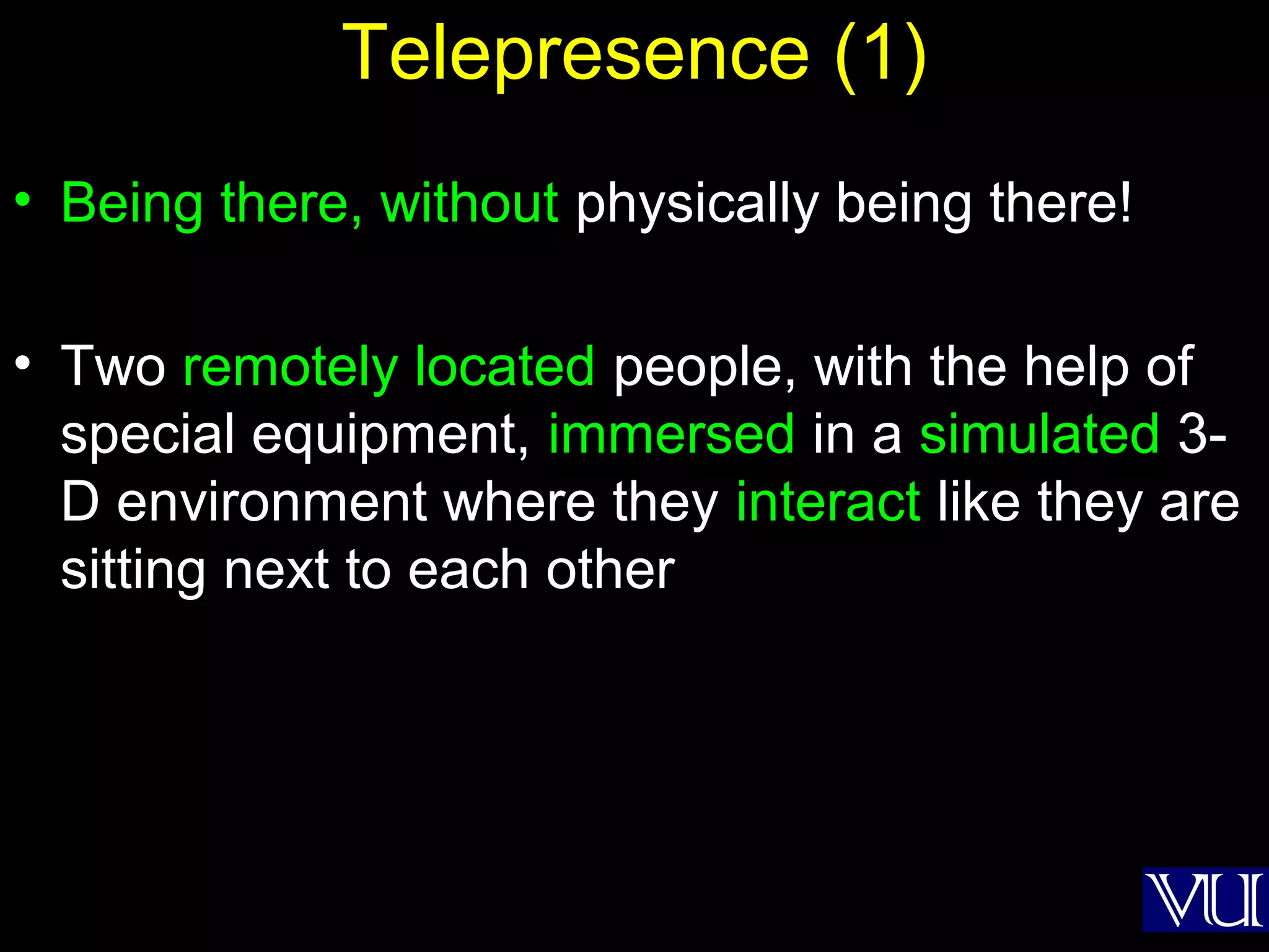 44
Telepresence (1)
• Being there, without physically being there!
• Two remotely located people, with the help of
special equipment, immersed in a simulated 3-
D environment where they interact like they are
sitting next to each other
 