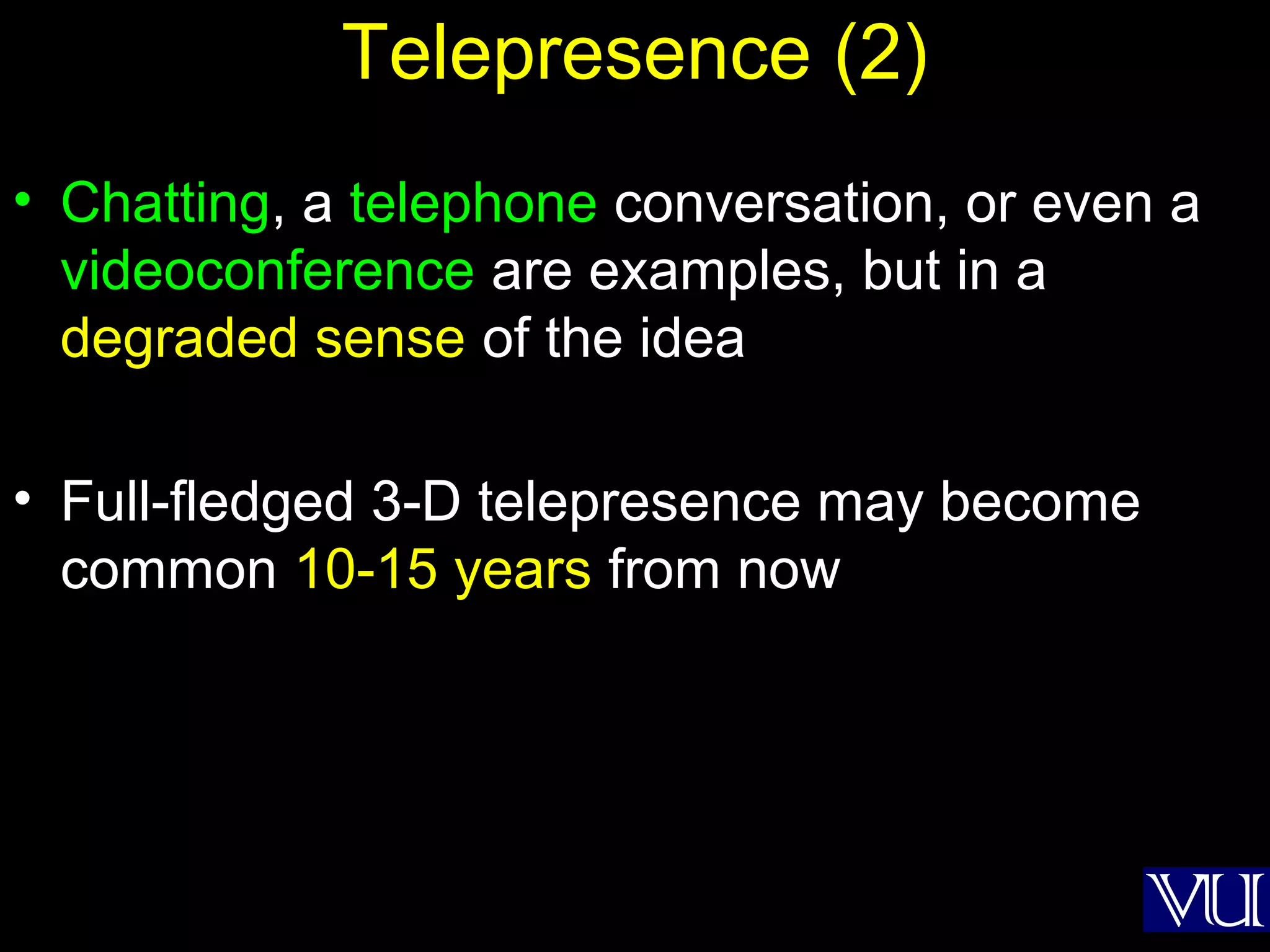 45
Telepresence (2)
• Chatting, a telephone conversation, or even a
videoconference are examples, but in a
degraded sense of the idea
• Full-fledged 3-D telepresence may become
common 10-15 years from now
 