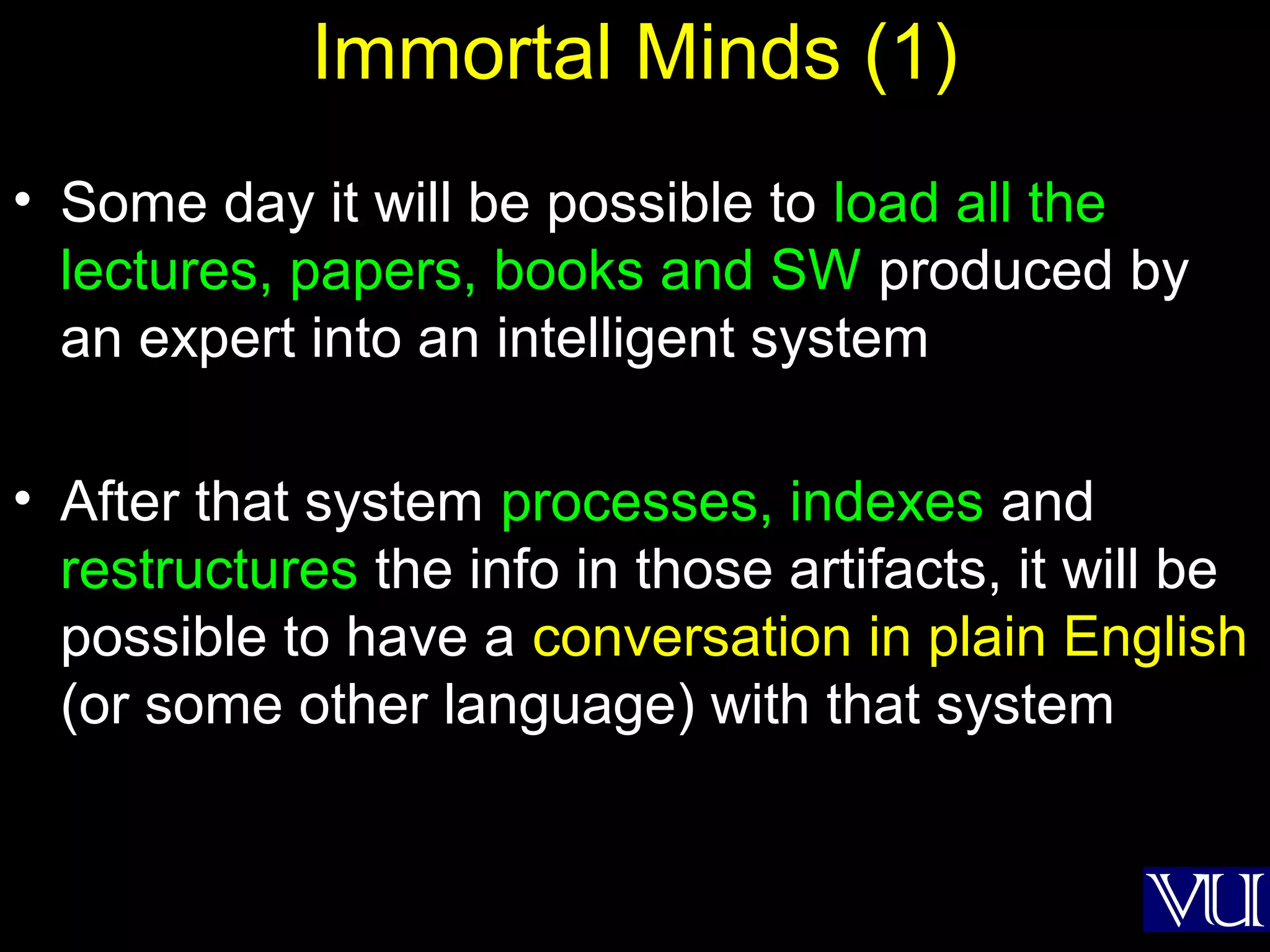 46
Immortal Minds (1)
• Some day it will be possible to load all the
lectures, papers, books and SW produced by
an expert into an intelligent system
• After that system processes, indexes and
restructures the info in those artifacts, it will be
possible to have a conversation in plain English
(or some other language) with that system
 