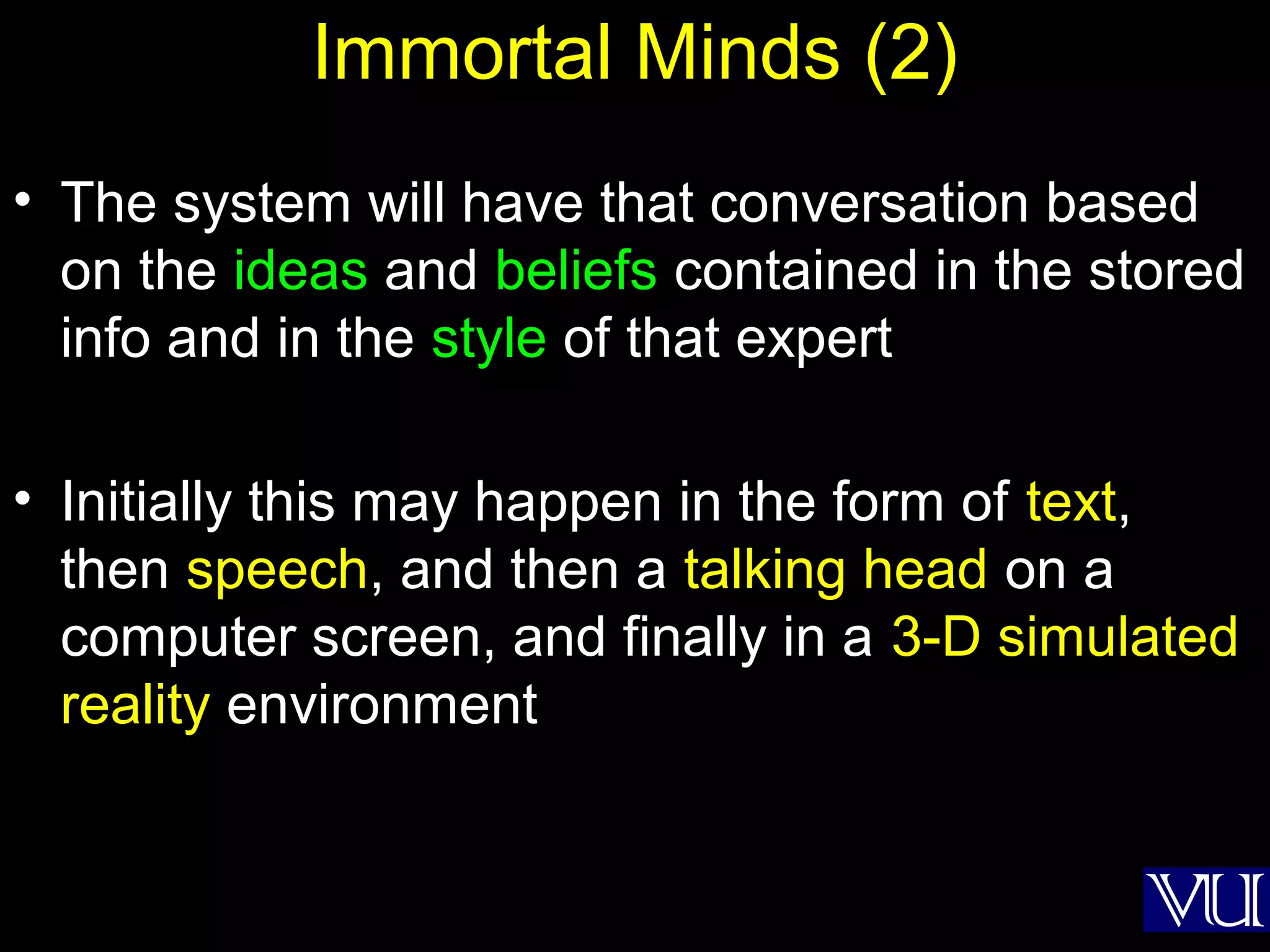 47
Immortal Minds (2)
• The system will have that conversation based
on the ideas and beliefs contained in the stored
info and in the style of that expert
• Initially this may happen in the form of text,
then speech, and then a talking head on a
computer screen, and finally in a 3-D simulated
reality environment
 
