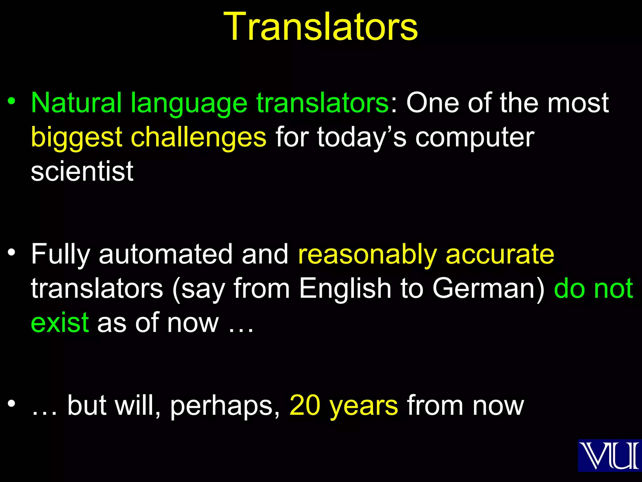 48
Translators
• Natural language translators: One of the most
biggest challenges for today’s computer
scientist
• Fully automated and reasonably accurate
translators (say from English to German) do not
exist as of now …
• … but will, perhaps, 20 years from now
 