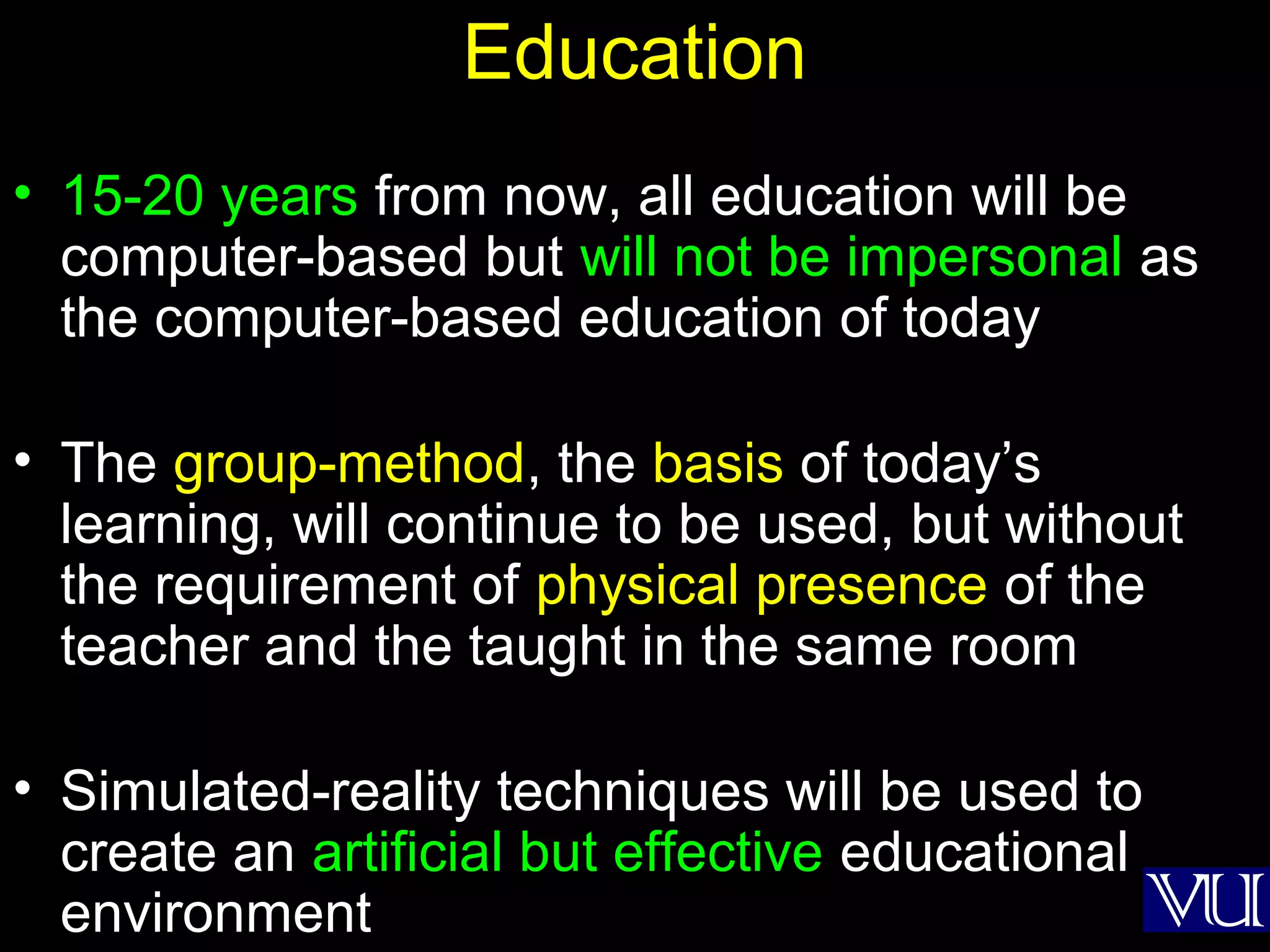 49
Education
• 15-20 years from now, all education will be
computer-based but will not be impersonal as
the computer-based education of today
• The group-method, the basis of today’s
learning, will continue to be used, but without
the requirement of physical presence of the
teacher and the taught in the same room
• Simulated-reality techniques will be used to
create an artificial but effective educational
environment
 