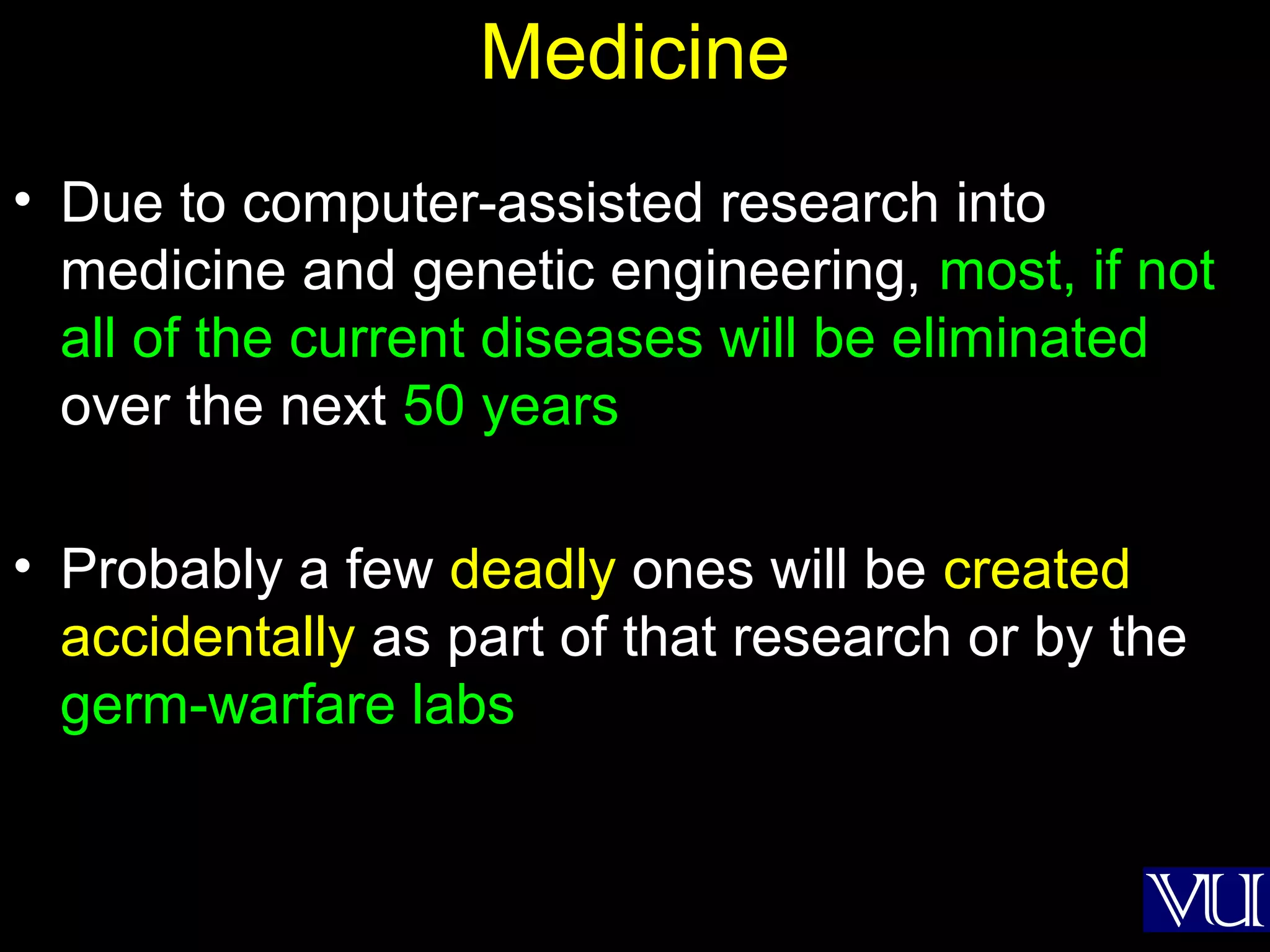 50
Medicine
• Due to computer-assisted research into
medicine and genetic engineering, most, if not
all of the current diseases will be eliminated
over the next 50 years
• Probably a few deadly ones will be created
accidentally as part of that research or by the
germ-warfare labs
 