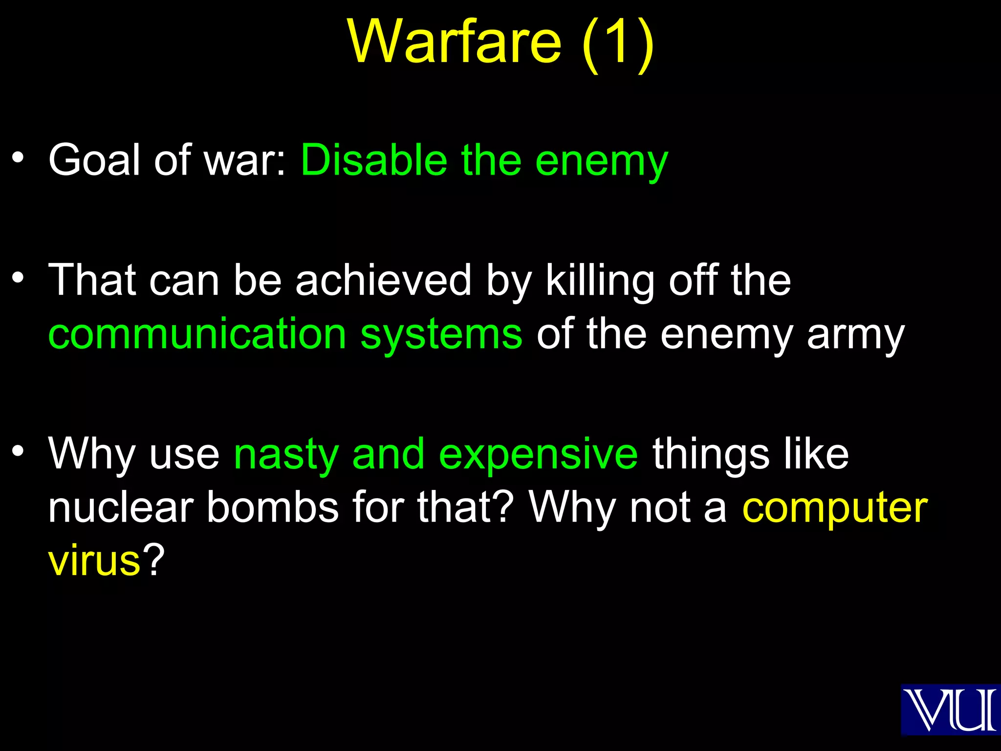 51
Warfare (1)
• Goal of war: Disable the enemy
• That can be achieved by killing off the
communication systems of the enemy army
• Why use nasty and expensive things like
nuclear bombs for that? Why not a computer
virus?
 