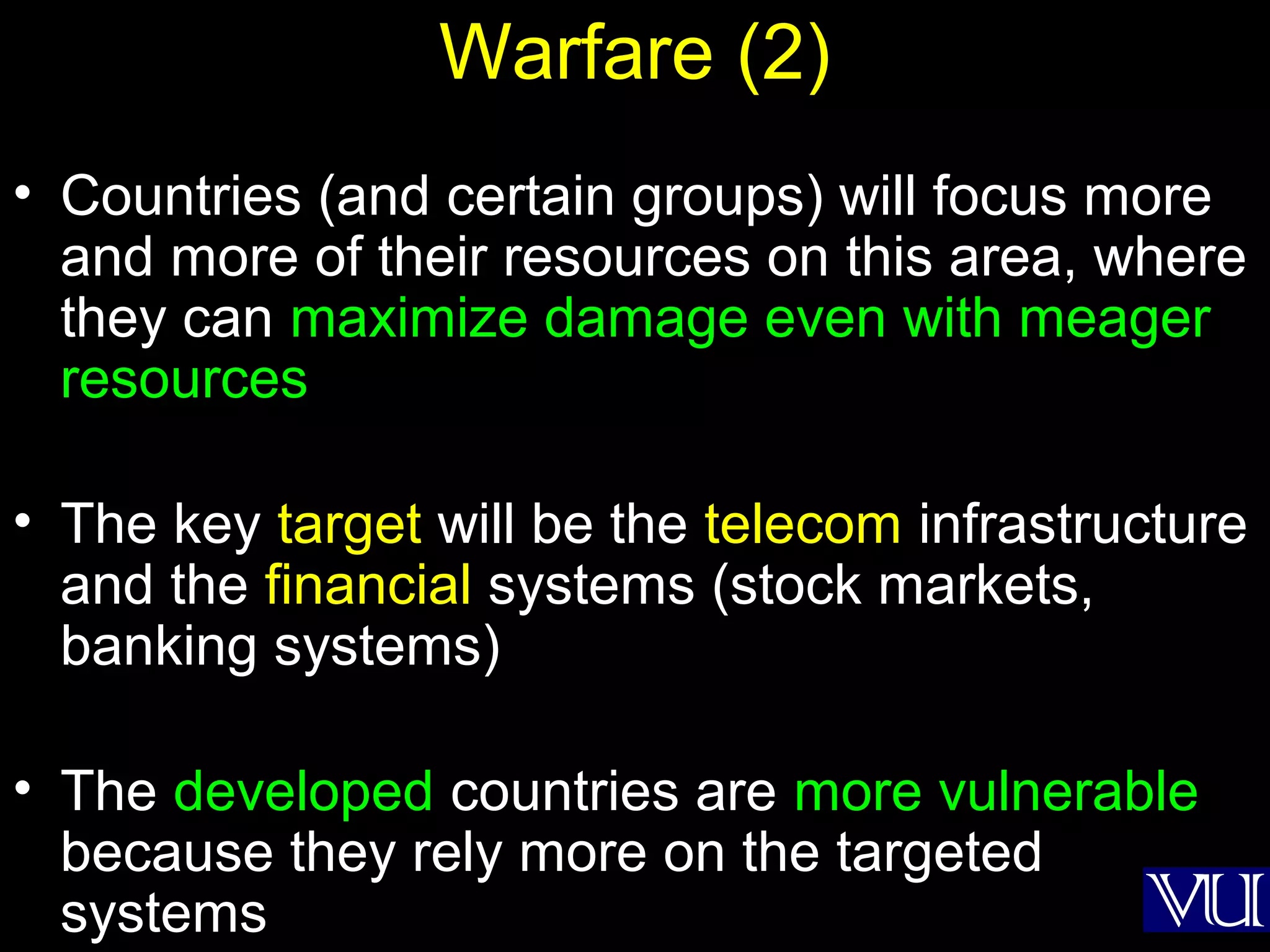 52
Warfare (2)
• Countries (and certain groups) will focus more
and more of their resources on this area, where
they can maximize damage even with meager
resources
• The key target will be the telecom infrastructure
and the financial systems (stock markets,
banking systems)
• The developed countries are more vulnerable
because they rely more on the targeted
systems
 