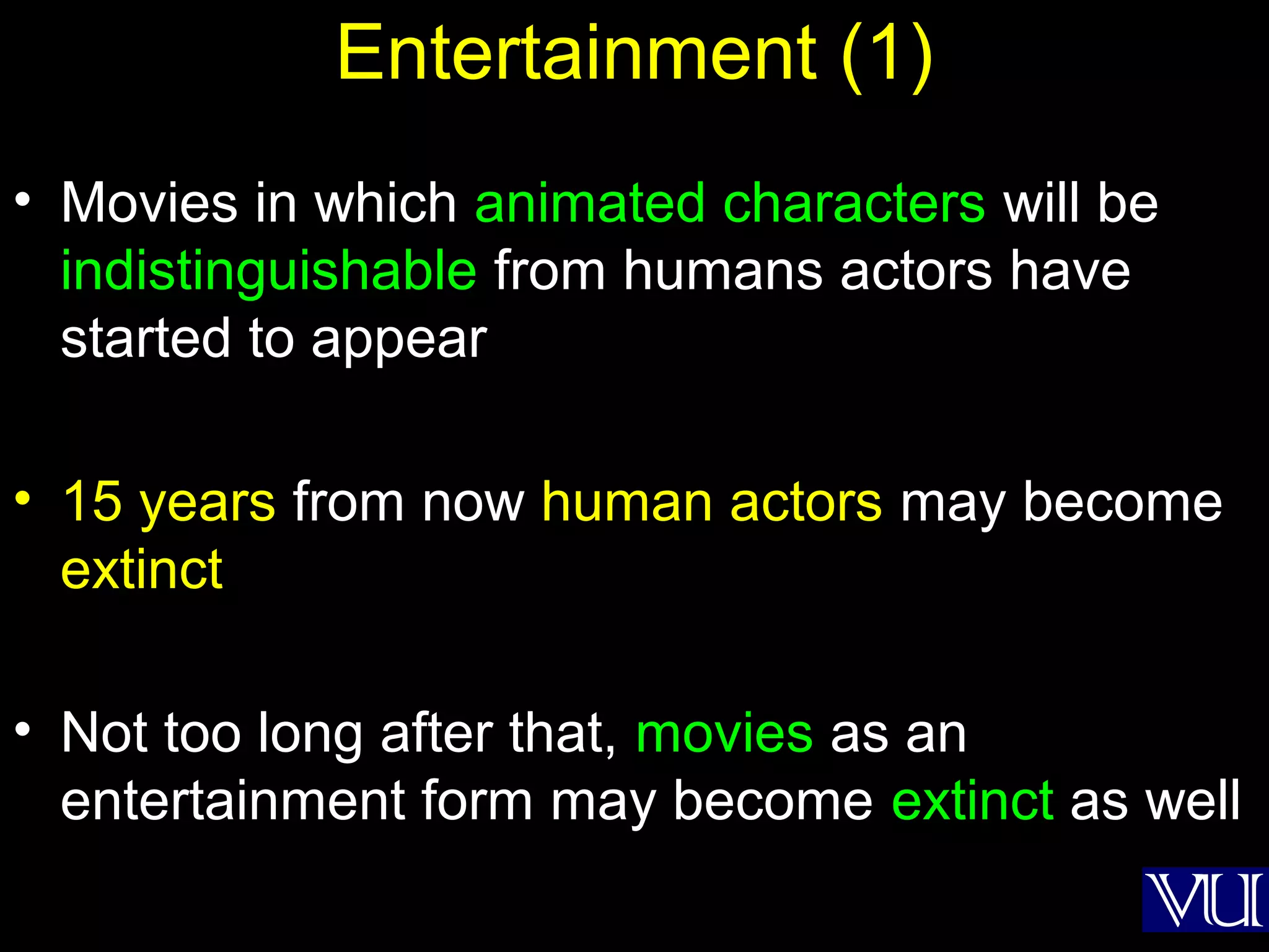 53
Entertainment (1)
• Movies in which animated characters will be
indistinguishable from humans actors have
started to appear
• 15 years from now human actors may become
extinct
• Not too long after that, movies as an
entertainment form may become extinct as well
 