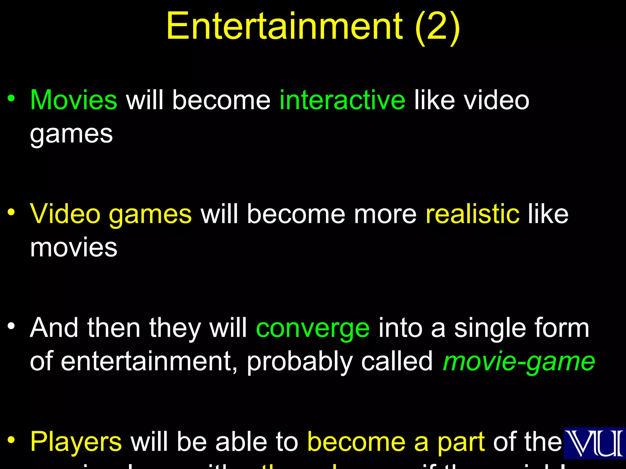 54
Entertainment (2)
• Movies will become interactive like video
games
• Video games will become more realistic like
movies
• And then they will converge into a single form
of entertainment, probably called movie-game
• Players will be able to become a part of the
 